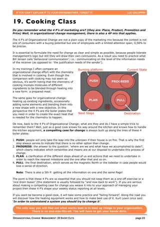 IF YOU CAN’T EXPLAIN IT TO YOUR GRANDMOTHER, FORGET IT.                                 LUC GALOPPIN



19. Cooking Class
Do you remember what the 4 P’s of marketing are? (they are: Place, Product, Promotion and
Price) Well, in organizational change management, there is also a 4P mix that applies.

The 4 P’s of Organizational Change are not a plain copy of the marketing mix because the context is not
one of consumers with a buying potential but one of employees with a limited attention span; 0,58% to
be precise.

It is essential to formulate the need for change as clear and simple as possible, because people tolerate
management’s logic but still they will draw their own conclusions. As a result you need to practice what
Bill Jensen calls ‘behavioral communication’; i.e.: communicating on the level of the information needs
of the receiver (as opposed to: ‘the justification needs of the sender’).

In my trainings I often compare an
organizational change effort with the chemistry
that is involved in cooking. Even though the
comparison with cooking may not seem so
obvious, it’s worth noting that the chemistry of
cooking involves molecules of different
ingredients to be blended through heating into
a new form: a prepared meal.

The same goes for organizational change:
heating up existing ingredients, occasionally
adding some elements and blending them into
a new shape with a new objective. In this
perspective the 4 P’s are the boiler plates that
you need in order to create the exact heat that
is needed for the chemistry to happen.

Ok now, back to the 4 P’s of Organizational Change; what are they and do I have a simple trick to
remember them? Well, just as a good cook knows his way around the kitchen and knows how to handle
the kitchen equipment, a compelling case for change is always built up along the lines of these 4
boiler plates:

1. PUSH: people will only take the leap into the unknown if their house is on fire. That is why the first
   step always serves to indicate that there is no other option than change.
2. PROGRESS: the answer to the question: ‘where are we and what have we accomplished to date?’,
   which clearly indicates which certainties and means are at our disposal to undertake this process of
   change.
3. PLAN: a clarification of the different steps ahead of us and actions that we need to undertake in
   order to reach the nearest milestone and the one after that and so on.
4. PULL: the final destination, which serves as the magnetic North or the lodestar in case people would
   lose a sense of direction.

  Note: There is also a 5th P: getting all the information on one and the same Page!

The point is that these 4 P’s are so essential that you should not keep them as a one-off exercise or a
‘nice brain teaser’ (this statement is usually followed by "and now back to work"). If you are serious
about making a compelling case for change you weave it into to your approach of managing your
project then these 4 P’s shape your weekly status reporting at all levels.

If you want be become a good cook, it will take some practice and “failing forward”. Along the road you
will discover how the heating equipment works and how to make best use of it. Kurt Lewin once said:
‘In order to understand a system you should try to change it’.

  The only way you will find out what works best is to heat up things in your organization.
            There is no one-size-fits-all. You will have to get your hands dirty.

ORGANIZATIONAL CHANGE MANAGEMENT: 20 SHORT CUTS                                                 page 23
 