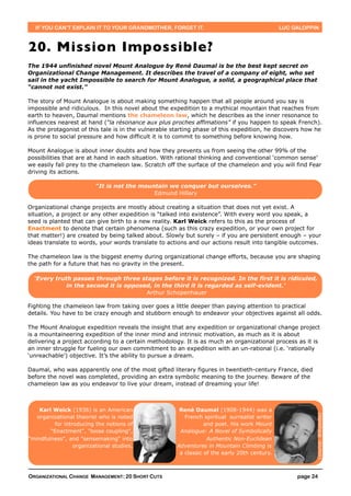IF YOU CAN’T EXPLAIN IT TO YOUR GRANDMOTHER, FORGET IT.                                     LUC GALOPPIN



20. Mission Impossible?
The 1944 unfinished novel Mount Analogue by René Daumal is be the best kept secret on
Organizational Change Management. It describes the travel of a company of eight, who set
sail in the yacht Impossible to search for Mount Analogue, a solid, a geographical place that
“cannot not exist.”

The story of Mount Analogue is about making something happen that all people around you say is
impossible and ridiculous. In this novel about the expedition to a mythical mountain that reaches from
earth to heaven, Daumal mentions the chameleon law, which he describes as the inner resonance to
influences nearest at hand (“la résonance aux plus proches affimations” if you happen to speak French).
As the protagonist of this tale is in the vulnerable starting phase of this expedition, he discovers how he
is prone to social pressure and how difficult it is to commit to something before knowing how.

Mount Analogue is about inner doubts and how they prevents us from seeing the other 99% of the
possibilities that are at hand in each situation. With rational thinking and conventional ‘common sense’
we easily fall prey to the chameleon law. Scratch off the surface of the chameleon and you will find Fear
driving its actions.

                         “It is not the mountain we conquer but ourselves.”
                                            Edmund Hillary

Organizational change projects are mostly about creating a situation that does not yet exist. A
situation, a project or any other expedition is “talked into existence”. With every word you speak, a
seed is planted that can give birth to a new reality. Karl Weick refers to this as the process of
Enactment to denote that certain phenomena (such as this crazy expedition, or your own project for
that matter!) are created by being talked about. Slowly but surely – if you are persistent enough – your
ideas translate to words, your words translate to actions and our actions result into tangible outcomes.

The chameleon law is the biggest enemy during organizational change efforts, because you are shaping
the path for a future that has no gravity in the present.

  ‘Every truth passes through three stages before it is recognized. In the first it is ridiculed,
             in the second it is opposed, in the third it is regarded as self-evident.’
                                       Arthur Schopenhauer

Fighting the chameleon law from taking over goes a little deeper than paying attention to practical
details. You have to be crazy enough and stubborn enough to endeavor your objectives against all odds.

The Mount Analogue expedition reveals the insight that any expedition or organizational change project
is a mountaineering expedition of the inner mind and intrinsic motivation, as much as it is about
delivering a project according to a certain methodology. It is as much an organizational process as it is
an inner struggle for fueling our own commitment to an expedition with an un-rational (i.e. ‘rationally
‘unreachable’) objective. It’s the ability to pursue a dream.

Daumal, who was apparently one of the most gifted literary figures in twentieth-century France, died
before the novel was completed, providing an extra symbolic meaning to the journey. Beware of the
chameleon law as you endeavor to live your dream, instead of dreaming your life!



    Karl Weick (1936) is an American                   René Daumal (1908-1944) was a
                                                                                                         (source: Wikipedia)




   organizational theorist who is noted                  French spiritual surrealist writer
         for introducing the notions of                          and poet. His work Mount
        "Enactment", "loose coupling",                 Analogue: A Novel of Symbolically
"mindfulness", and "sensemaking" into                             Authentic Non-Euclidean
                 organizational studies.              Adventures in Mountain Climbing is
                                                       a classic of the early 20th century.



ORGANIZATIONAL CHANGE MANAGEMENT: 20 SHORT CUTS                                                    page 24
 