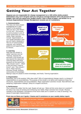 IF YOU CAN’T EXPLAIN IT TO YOUR GRANDMOTHER, FORGET IT.                                    LUC GALOPPIN



Getting Your Act Together
Suppose you are responsible for change management on a 100 million dollar project.
Estimations vary, but if all goes well you will get to manage between 20 to 35 percent of that
budget. How will you spend your budget wisely? Take a sheet of paper, and divide it in 4,
because Organizational Change Management consists out of 4 containers:

1. Communication
This does not mean project
propaganda but a clear
answer to the question
‘Who are we?’; and ‘What’s
in it for me?’ The process
of communication is one of
social construction of a new
reality. Major activities
include: Segmentation of
your target population (yes:
you will need a database!);
The mix of communication
channels, and: Building
platforms and opportunities
to interact.

2. Learning
Note that this stream is
called ‘Learning‘ and not
‘Training‘, because the
activities in this stream go
way beyond the classroom.
Learning deals with three
questions at the same time:
‘Why should I care?’; ‘What
is the one thing I need to
know?’; and: ‘How should I
do it?’. Major learning
activities include: Building
communities of knowledge;
Making it easy for people to share knowledge, and finally: Training organization.

3. Organization
Essentially, this is the question ‘Who does what?‘ 99% of organizational changes result in a change of
responsibilities an accountabilities. The purpose of this stream is to define and implement these new
structures, responsibilities and accountabilities. Major organization activities include: Role definition and
assigning; Organization redesign; Setup of a support structure.

4. Performance
This is where the rubber hits the road. People will ask you: ‘What will this come down to in practice?’.
It’s about new ways of working and reinforcing new habits. Major activities here include: Physical
changes on the workplace; Simulations of the future state (be it a system or a way of working); The
setup of meaningful measurements.

From now on there are 4 goals, 4 teams and 4 containers on your weekly status report.

                      This short-cut has been ‘televized’

                      Click here to watch Luc Galoppin explain the 4 containers of Organizational Change
                      Management on YouTube. Next time someone tells you that Organizational Change
                      Management is a foggy subject, show them this video.


ORGANIZATIONAL CHANGE MANAGEMENT: 20 SHORT CUTS                                                     page 25
 