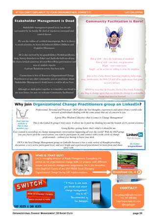 IF YOU CAN’T EXPLAIN IT TO YOUR GRANDMOTHER, FORGET IT.                                                               LUC GALOPPIN


 Stakeholder Management is Dead                                               Community Facilitation is Born!
         Stakeholder management passed away last decade
 surrounded by his family. He died of top-down-command-and-
                        control disease.

      He was the widow of certiﬁed nincompoops. Born in theory
  to social scientists, he leaves his beloved children Dullness and
                         Cognitive Dissonance.

      He is also survived by his grandchildren Workshop-till-you-
 drop, Survey-from-here-to-Tokyo and Audit-the-hell-out-of-you.                    Date of birth – since the beginning of mankind
He leaves behind numerous devoted PowerPoint presentations and                           Time of birth – any time, any generation
                      tons of analytic reports.                                                  Weight – your connections
            A private Rainforest service has been held.                           Length – as far as you are willing to trust thy neighbor

       Connections in lieu of ﬂowers to Organizational Change                    Join us for a baby shower honoring simplicity, baby-steps,
 Practitioners or any other community you are passionate about.          trust, involvement, the Web 2.0 and all its applications that grant
  Stakeholder Management’s death leaves a void in all our lives.                                   us a new literacy.

     Although we shall gather together to remember our friend in            RSVP by yesterday @ Youtube, Twitter, Facebook, Linkedin,
  the near future, for now we welcome Community Facilitation!           any blog or change agent that can shrink the change to actionable
                                                                                         chunks that move us forward.


 Why join Organizational Change Practitioners group on LinkedIn?
                        Professional, Personal and Practical - OCP offers the best thoughts, experiences and advice from a world-wide
                                        network of individuals dealing with the same issues that are of concern to you.

                                            A great Wise Wisdom Collective when it comes to Change Management!
   Don’t take my
    word for it.     This is the Linked In group I truly enjoy. It allows me to push my thinking beyond the bounds of it's current existence.
    This is what
   members say!                                    Going further, getting better, that's what's it about for me.
Ever wanted to eavesdrop on change management conversations happening all over the world? With the OCP group
     you can cherry pick the conversations you want to participate in, and connect with a wide circle of change
                               professionals - without ever having to leave your desk.

     OCP is the best Change Management group on LinkedIn because it has a wide variety of thought-provoking
                                                                                                                             On Twitter:
  discussion, a very active participant level, and very bright and experienced practitioners to learn from and share        @ocpractitioner
                                                       ideas with.


                       WHO IS THAT GUY?
                       Luc is managing director of Reply Management Consulting. He
                       picked up his organizational change skills on projects with different
                       scopes and interim management assignments. He is the co-author
                       with Siegfried Caems of the SAP PRESS book Managing
                       Organizational Change During SAP Implementations.                                    Download Ch. 4




                                                                                                                    CONTACT

                                                                                                              luc.galoppin@reply-mc.com
                                                                                                                    +32 497 399 880
                                                                                                                http://www.reply-mc.com
                                                                                                                       @lucgaloppin


ORGANIZATIONAL CHANGE MANAGEMENT: 20 SHORT CUTS                                                                                   page 26
 