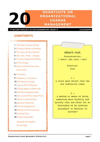 20
                                         S H O R TCU TS O N
                                        ORGANIZATIONAL
                                              CH A NGE
                                          MA NA GEMENT
  IF YOU CAN’T EXPLAIN IT TO YOUR GRANDMOTHER, FORGET IT.                  LUC GALOPPIN



       CONTENTS

       1. Two Sides to Every Change
       2. Emotions, Moods and Feelings
       3. The Cycle of Life and Death                        short·cut
       4. One, Two, Three ... Change!                        Pronunciation:
       5. The One Mistake We All Make                   ˈshȯrt-ˌkət also -ˈkət
       6. Be the Change
       7. Chaos and the Kitchen Sink                           Function:
                                                                 noun
          Intermez-Zoo

       8. The Chasm
       9. Employees as Customers                                  1 :
       10. The Speed of Change                       a route more direct than the
                                                         one ordinarily taken
       11. How to Eat the Elephant
       12. Change Agents and Warcraft
       13. UN Peace Keeping Troops
                                                                  2 :
       14. Go Local. Be There. Spend Time.            a method or means of doing
       15. Power to the Architects                    something more directly and
       16. Quantum Mechanics                         quickly than and often not so
       17. The Three Ingredients                       thoroughly as by ordinary
                                                        procedure <a shortcut to
       18. Behavioral Communication
                                                                success>
       19. Cooking Class
       20. Mission Impossible?

          Getting Your Act Together
          The Last Page




ORGANIZATIONAL CHANGE MANAGEMENT: 20 SHORT CUTS                                  page 3
 