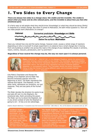 IF YOU CAN’T EXPLAIN IT TO YOUR GRANDMOTHER, FORGET IT.                                                                              LUC GALOPPIN



1. Two Sides to Every Change
There are always two sides to a change story: the visible and the invisible. The visible is
about what you know and do (the rational part), and the invisible is about how you feel (the
emotional part).

It is fairly easy to tell people what they should know (Knowledge) or what they should be doing (Skills)
in response to a certain change. But when it comes to Motivation, the $64 million question is: How will
we make people want (Motivation) to change?




Have you noticed how one and the same change, however small, causes a whole range of reactions
depending on who is involved? A simple experiment is to observe how a small change (be it moving
from one building to another one across the road or the change of your desktop PC) results in winners,
losers, victims, rescuers, persecutors, and “us and them.”

Regardless of how neutral the change may be, the way we react upon it is always personal.


                              Plato (428/427 BC – 348/347 BC), in his dialogue Phaedrus, paints the picture of a
                              Charioteer driving a chariot pulled by two horses. The Charioteer represents intellect
                              and reason; the first horse represents rational or moral impulse or the positive part of
                              passionate nature; the second horse represents the soul's irrational passions,
                              appetites, or concupiscent nature. The Charioteer directs the entire chariot/soul,
                              trying to stop the horses from going different ways, and to proceed towards
                              enlightenment. (source: Wikipedia)


Like Plato's Charioteer and Horses the
analogy of an Elephant and its Rider has
become extremely popular since the
beginning of 2010. The Rider represents the
rational and logical. The Elephant, on the
other hand, represents our emotions, our gut
response. They are two parts of the human
mind.

The Rider decides the direction he wants to go
and sets off, but it is the Elephant, the
emotional side, that’s providing the power.
The Rider can try to direct the Elephant, but
in any direct contest of wills the Elephant is
going to win - It has a six ton advantage.

(Hawkins, Benjamin Waterhouse. ''A comparative view of the human and animal frame''. 1860. [Plate six - Man, and the elephant, and explanatory text], pp. 18 ff.



   Jonathan Haidt is                                                The Heath brothers. Dan Heath is a Senior Fellow at Duke
   associate professor of                                           University's CASE center. Chip Heath is Professor of
   psychology at the                                                Organizational Behavior in the Graduate School of Business
   University of Virginia.                                          at Stanford University. They have
   His book The Happiness                                           co-authored the best-sellers Made
   Hypothesis examines                                              to Stick and Switch. The latter
   ten "great ideas" dating                                         takes the Elephant & Rider model
   from antiquity. The                                              to make our expertise actionable.
   elephant and the rider is                                        It is a must-read for
   the main theme throughout this book.                             organizational change managers.


ORGANIZATIONAL CHANGE MANAGEMENT: 20 SHORT CUTS                                                                                                      page 4
 
