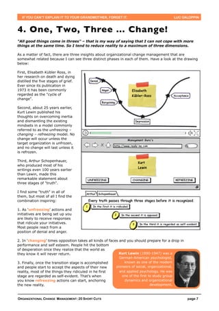 IF YOU CAN’T EXPLAIN IT TO YOUR GRANDMOTHER, FORGET IT.                                      LUC GALOPPIN



4. One, Two, Three ... Change!
"All good things come in threes" – that is my way of saying that I can not cope with more
things at the same time. So I tend to reduce reality to a maximum of three dimensions.

As a matter of fact, there are three insights about organizational change management that are
somewhat related because I can see three distinct phases in each of them. Have a look at the drawing
below:

First, Elisabeth Kübler Ross, in
her research on death and dying
distilled the five stages of grief.
Ever since its publication in
1973 it has been commonly
regarded as the "cycle of
change".

Second, about 25 years earlier,
Kurt Lewin published his
thoughts on overcoming inertia
and dismantling the existing
mindsets in a model commonly
referred to as the unfreezing –
changing – refreezing model. No
change will occur unless the
target organization is unfrozen,
and no change will last unless it
is refrozen.

Third, Arthur Schopenhauer,
who produced most of his
writings even 100 years earlier
than Lewin, made this
remarkable statement about
three stages of "truth".

I find some "truth" in all of
them, but most of all I find the
combination inspiring:

1. As ‘unfreezing’ actions and
initiatives are being set up you
are likely to receive responses
that ridicule your initiatives.
Most people react from a
position of denial and anger.

2. In ‘changing’ times opposition takes all kinds of faces and you should prepare for a drop in
performance and self esteem. People hit the bottom
of desperation once they realize that the world as
they know it will never return.                            Kurt Lewin (1890-1947) was a
                                                           German-American psychologist,
3. Finally, once the transition stage is accomplished         known as one of the modern
and people start to accept the aspects of their new      pioneers of social, organizational,
reality, most of the things they ridiculed in he first     and applied psychology. He was
stage are regarded as self-evident. That’s when             one of the first to study group
you know refreezing actions can start, anchoring              dynamics and organizational
the new reality.                                                              development.



ORGANIZATIONAL CHANGE MANAGEMENT: 20 SHORT CUTS                                                      page 7
 