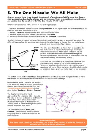 IF YOU CAN’T EXPLAIN IT TO YOUR GRANDMOTHER, FORGET IT.                                  LUC GALOPPIN



5. The One Mistake We All Make
It is not an easy thing to go through the dynamic of emotions and at the same time keep a
clear perspective. Eventually, change gets personal, and in an organizational context we are
not used to this. So we fall prey to “The One Mistake We All Make”

When we are confronted with a change in our own organization:

1. We often don’t know how to deal with strong emotions in our organization. We think they should be
over and done with before they started.
2. We don’t trust one another to deal with emotions constructively.
3. We know something must happen, but we don’t know how.
4. We are afraid of our own emotions because we are insecure in ourselves.

So when it comes to making a change happen in an organization, a team or a project, we act as if a
different logic applies. We somehow seem to think the natural cycle of change does not apply to our
                                          project, as is shown in the figure below.

                                            The false expectation that is shown here is caused by the
                                            fact that we look at organizational changes purely as a
                                            mathematical exercise. When reality settles in, we are
                                            puzzled by the emotional responses to the change and
                                            terrified by the delays and the drops in performance. But we
                                            are only witnessing nature having its way.

                                            Emotional and psychological factors ultimately decide over
                                            the duration and success of the organizational change.
                                            Whenever people are involved performance will drop and
                                            resistance will come. Either we ignore it until the last minute
                                            or we accept it as a given and make it part of our approach.




The bottom line is that we need to go through the roller-coaster of our own changes in order to have
the respect and authority to lead others through the organizational change.

On the sketch below I visualize the analytic
Rider assuming a logical straight line from the
present state to the future state. This line,
The One Mistake We All Make - is best
described as ‘Analyze – Think – Change’.

The Elephant on the other hand –
representing the emotional side – tips into
the cycle of change as described by Elisabeth
Kübler Ross. Have a look at the rider
stubbornly holding on to that straight line.
Turns out that in times of change motivation
is more important than math.

The nature of things is ‘See - Feel -
Change’. Therefore you should create an
emotional case for change and not just an
analytical one.


                                       Always remember:
   The Rider can try to direct the Elephant, but in any direct contest of wills the Elephant is
                           going to win - It has a six ton advantage.


ORGANIZATIONAL CHANGE MANAGEMENT: 20 SHORT CUTS                                                    page 8
 