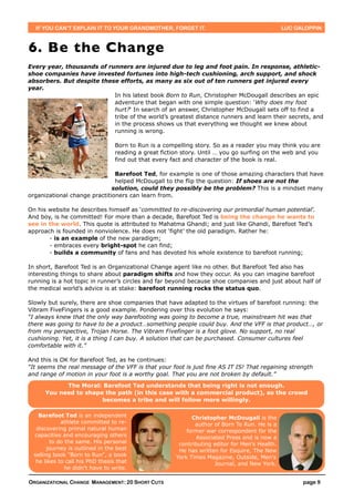 IF YOU CAN’T EXPLAIN IT TO YOUR GRANDMOTHER, FORGET IT.                                       LUC GALOPPIN



6. Be the Change
Every year, thousands of runners are injured due to leg and foot pain. In response, athletic-
shoe companies have invested fortunes into high-tech cushioning, arch support, and shock
absorbers. But despite these efforts, as many as six out of ten runners get injured every
year.
                           In his latest book Born to Run, Christopher McDougall describes an epic
                           adventure that began with one simple question: ‘Why does my foot
                           hurt?‘ In search of an answer, Christopher McDougall sets off to find a
                           tribe of the world’s greatest distance runners and learn their secrets, and
                           in the process shows us that everything we thought we knew about
                           running is wrong.

                                  Born to Run is a compelling story. So as a reader you may think you are
                                  reading a great fiction story. Until … you go surfing on the web and you
                                  find out that every fact and character of the book is real.

                               Barefoot Ted, for example is one of those amazing characters that have
                               helped McDougall to the flip the question: If shoes are not the
                              solution, could they possibly be the problem? This is a mindset many
organizational change practitioners can learn from.

On his website he describes himself as ‘committed to re-discovering our primordial human potential’.
And boy, is he committed! For more than a decade, Barefoot Ted is being the change he wants to
see in the world. This quote is attributed to Mahatma Ghandi; and just like Ghandi, Barefoot Ted’s
approach is founded in nonviolence. He does not ‘fight’ the old paradigm. Rather he:
       - is an example of the new paradigm;
       - embraces every bright-spot he can find;
       - builds a community of fans and has devoted his whole existence to barefoot running;

In short, Barefoot Ted is an Organizational Change agent like no other. But Barefoot Ted also has
interesting things to share about paradigm shifts and how they occur. As you can imagine barefoot
running is a hot topic in runner’s circles and far beyond because shoe companies and just about half of
the medical world’s advice is at stake: barefoot running rocks the status quo.

Slowly but surely, there are shoe companies that have adapted to the virtues of barefoot running: the
Vibram FiveFingers is a good example. Pondering over this evolution he says:
“I always knew that the only way barefooting was going to become a true, mainstream hit was that
there was going to have to be a product…something people could buy. And the VFF is that product…, or
from my perspective, Trojan Horse. The Vibram Fivefinger is a foot glove. No support, no real
cushioning. Yet, it is a thing I can buy. A solution that can be purchased. Consumer cultures feel
comfortable with it.”

And this is OK for Barefoot Ted, as he continues:
“It seems the real message of the VFF is that your foot is just fine AS IT IS! That regaining strength
and range of motion in your foot is a worthy goal. That you are not broken by default.”

            The Moral: Barefoot Ted understands that being right is not enough.
      You need to shape the path (in this case with a commercial product), so the crowd
                       becomes a tribe and will follow more willingly.

    Barefoot Ted is an independent                           Christopher McDougall is the
             athlete committed to re-                         author of Born To Run. He is a
   discovering primal natural human                        former war correspondent for the
  capacities and encouraging others                           Associated Press and is now a
         to do the same. His personal                   contributing editor for Men's Health.
        journey is outlined in the best                 He has written for Esquire, The New
  selling book "Born to Run", a book                   York Times Magazine, Outside, Men's
   he likes to call his PhD thesis that                              Journal, and New York.
               he didn't have to write.

ORGANIZATIONAL CHANGE MANAGEMENT: 20 SHORT CUTS                                                       page 9
 
