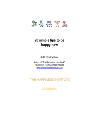 20 simple tips to be
happy now
By Dr. Timothy Sharp
Author of “The Happiness Handbook”
Founder of The Happiness Institute
www.thehappinessinstitute.com

© Dr. Timothy Sharp 2005
www.thehappinessinstitute.com

 