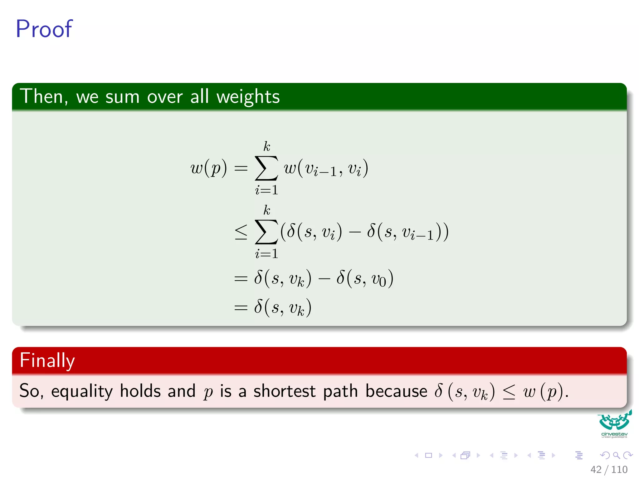 Proof of existence of a unique path from source s
Let Gπ be the predecessor subgraph.
So, for any v in Vπ, the graph Gπ contains at least one path from s
to v.
Assume now that you have two paths:
s u
x
y
z v
Impossible!
This can only be possible if for two nodes x and y ⇒ x = y, but
z.π = x = y!!!
Contradiction!!! Therefore, we have only one path and Gπ is a tree.
40 / 108
 