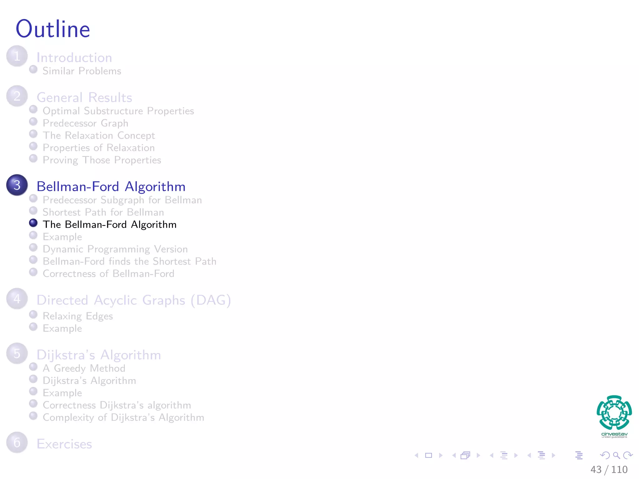Outline
1 Introduction
Introduction and Similar Problems
2 General Results
Optimal Substructure Properties
Predecessor Graph
The Relaxation Concept
The Bellman-Ford Algorithm
Properties of Relaxation
3 Bellman-Ford Algorithm
Predecessor Subgraph for Bellman
Shortest Path for Bellman
Example
Bellman-Ford ﬁnds the Shortest Path
Correctness of Bellman-Ford
4 Directed Acyclic Graphs (DAG)
Relaxing Edges
Example
5 Dijkstra’s Algorithm
Dijkstra’s Algorithm: A Greedy Method
Example
Correctness Dijkstra’s algorithm
Complexity of Dijkstra’s Algorithm
6 Exercises
41 / 108
 