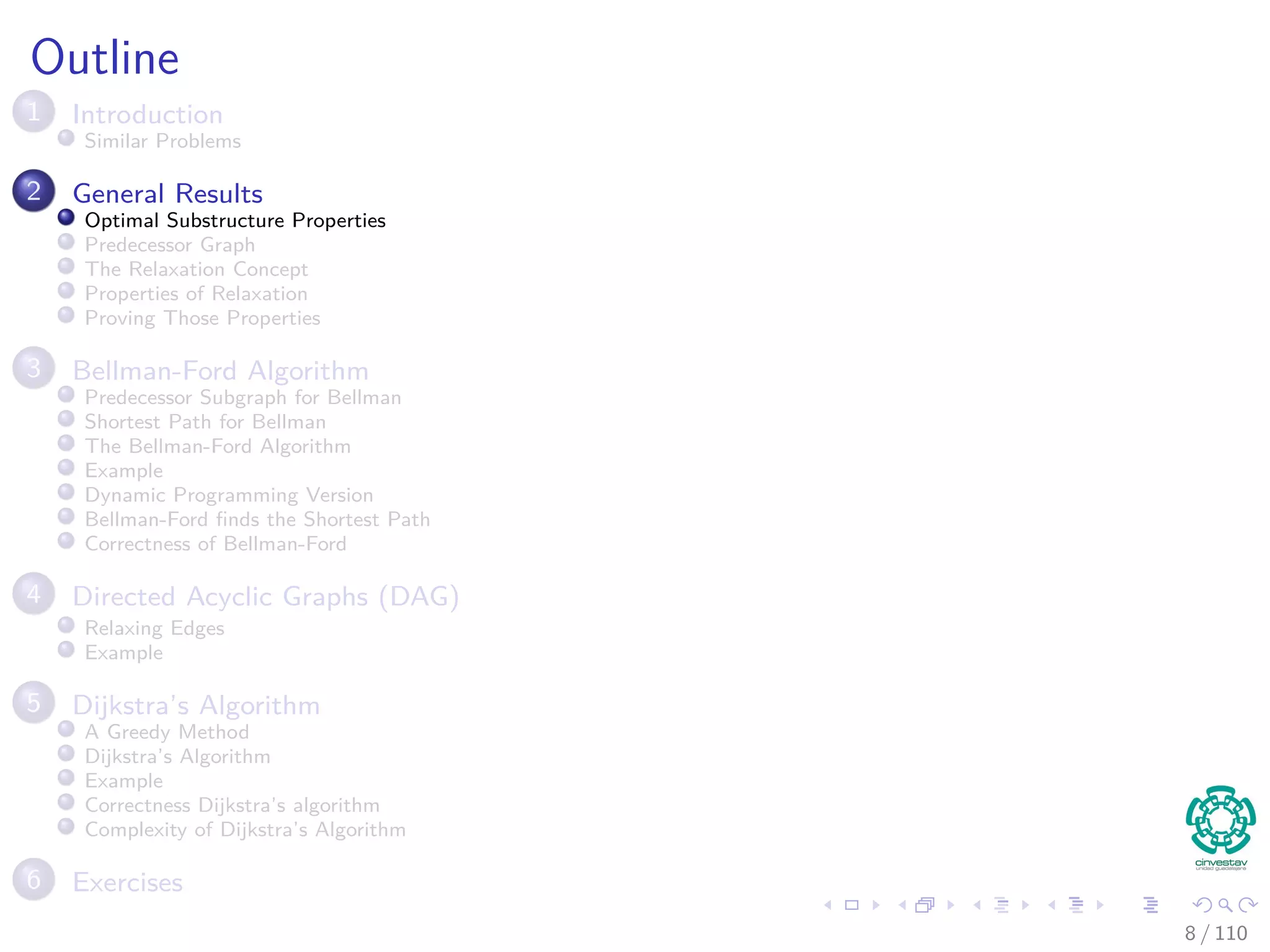Outline
1 Introduction
Introduction and Similar Problems
2 General Results
Optimal Substructure Properties
Predecessor Graph
The Relaxation Concept
The Bellman-Ford Algorithm
Properties of Relaxation
3 Bellman-Ford Algorithm
Predecessor Subgraph for Bellman
Shortest Path for Bellman
Example
Bellman-Ford ﬁnds the Shortest Path
Correctness of Bellman-Ford
4 Directed Acyclic Graphs (DAG)
Relaxing Edges
Example
5 Dijkstra’s Algorithm
Dijkstra’s Algorithm: A Greedy Method
Example
Correctness Dijkstra’s algorithm
Complexity of Dijkstra’s Algorithm
6 Exercises
8 / 108
 