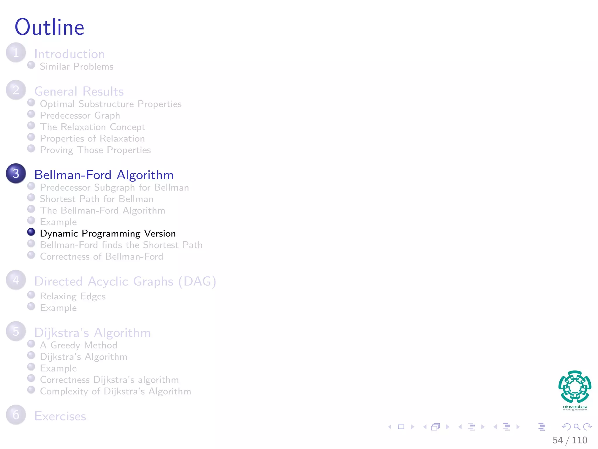 Again the Bellman-Ford Algorithm
Bellman-Ford can have negative weight edges. It will “detect”
reachable negative weight cycles.
Bellman-Ford(G, s, w)
1 Initialize(G, s)
2 for i = 1 to |V [G]| − 1
3 for each (u, v) to E [G]
4 Relax(u, v, w) The Decision Part of the Dynamic
Programming for u.d and u.π.
5 for each (u, v) to E [G]
6 if v.d > u.d + w (u, v)
7 return false
8 return true
Observation
If Bellman-Ford has not converged after V (G) − 1 iterations, then
there cannot be a shortest path tree, so there must be a negative46 / 108
 