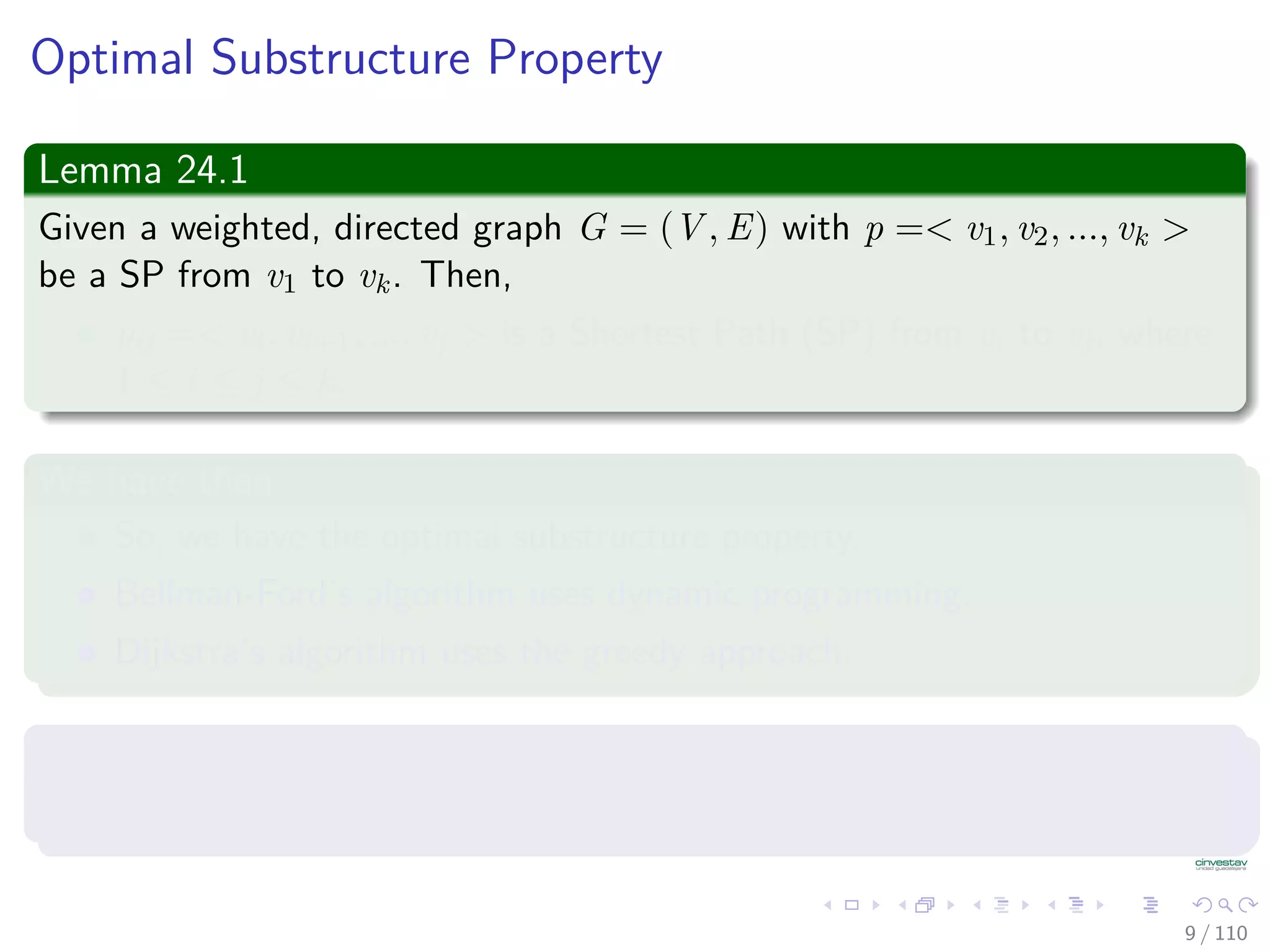 Optimal Substructure Property
Lemma 24.1
Given a weighted, directed graph G = (V , E) with p =< v1, v2, ..., vk >
be a Shortest Path from v1 to vk. Then,
pij =< vi, vi+1, ..., vj > is a Shortest Path from vi to vj, where
1 ≤ i ≤ j ≤ k.
We have then
So, we have the optimal substructure property.
Bellman-Ford’s algorithm uses dynamic programming.
Dijkstra’s algorithm uses the greedy approach.
In addition, we have that
Let δ(u, v) = weight of Shortest Path from u to v.
9 / 108
 