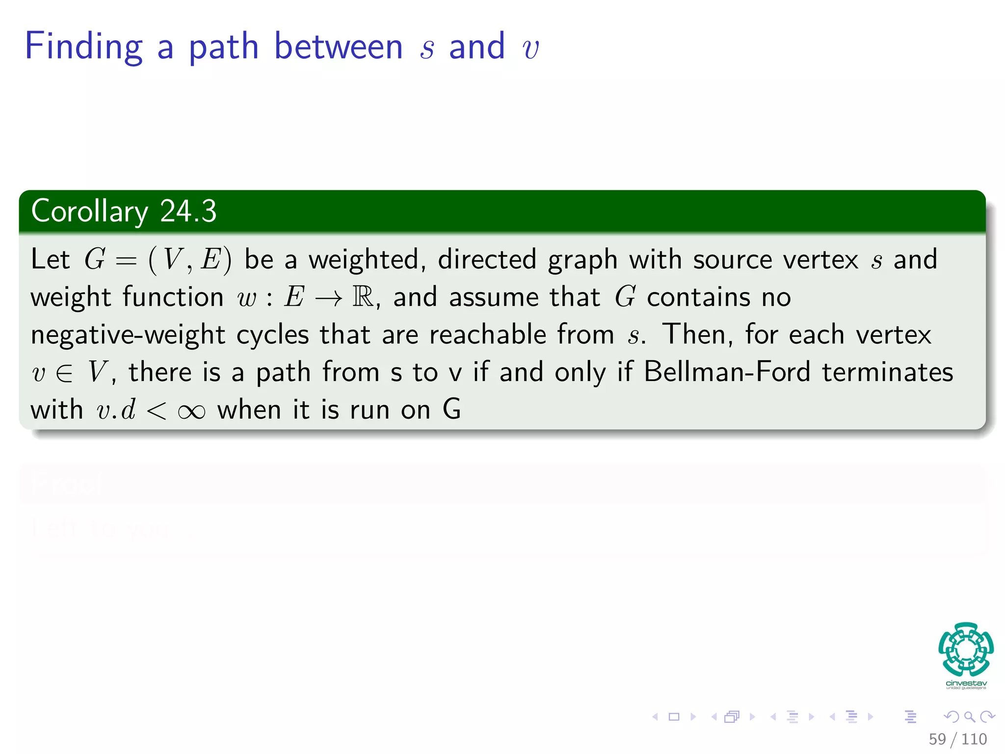 v.d == δ(s, v) upon termination
Lemma 24.2
Assuming no negative weight cycles reachable from s, v.d == δ(s, v)
holds upon termination for all vertices v reachable from s.
Proof
Consider a shortest path p, where p =< v0, v1, ..., vk >, where v0 = s and
vk = v.
We know the following
Shortest paths are simple, p has at most |V | − 1, thus we have that
k ≤ |V | − 1.
55 / 108
 