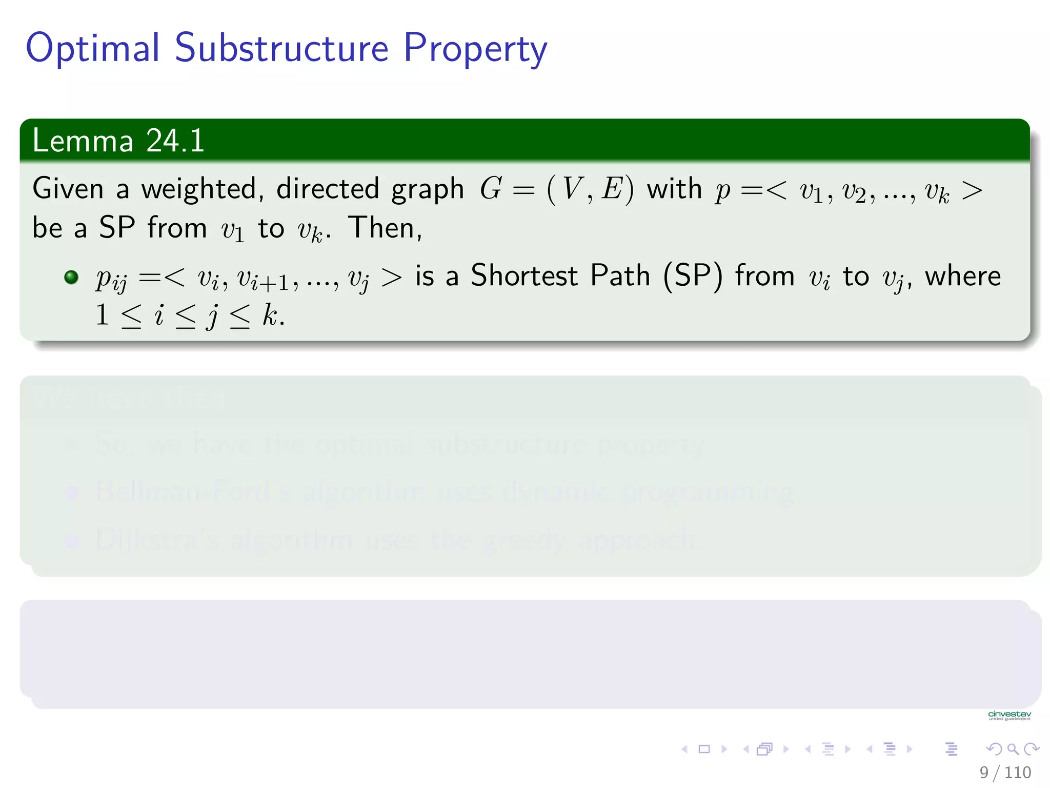 Optimal Substructure Property
Lemma 24.1
Given a weighted, directed graph G = (V , E) with p =< v1, v2, ..., vk >
be a Shortest Path from v1 to vk. Then,
pij =< vi, vi+1, ..., vj > is a Shortest Path from vi to vj, where
1 ≤ i ≤ j ≤ k.
We have then
So, we have the optimal substructure property.
Bellman-Ford’s algorithm uses dynamic programming.
Dijkstra’s algorithm uses the greedy approach.
In addition, we have that
Let δ(u, v) = weight of Shortest Path from u to v.
9 / 108
 