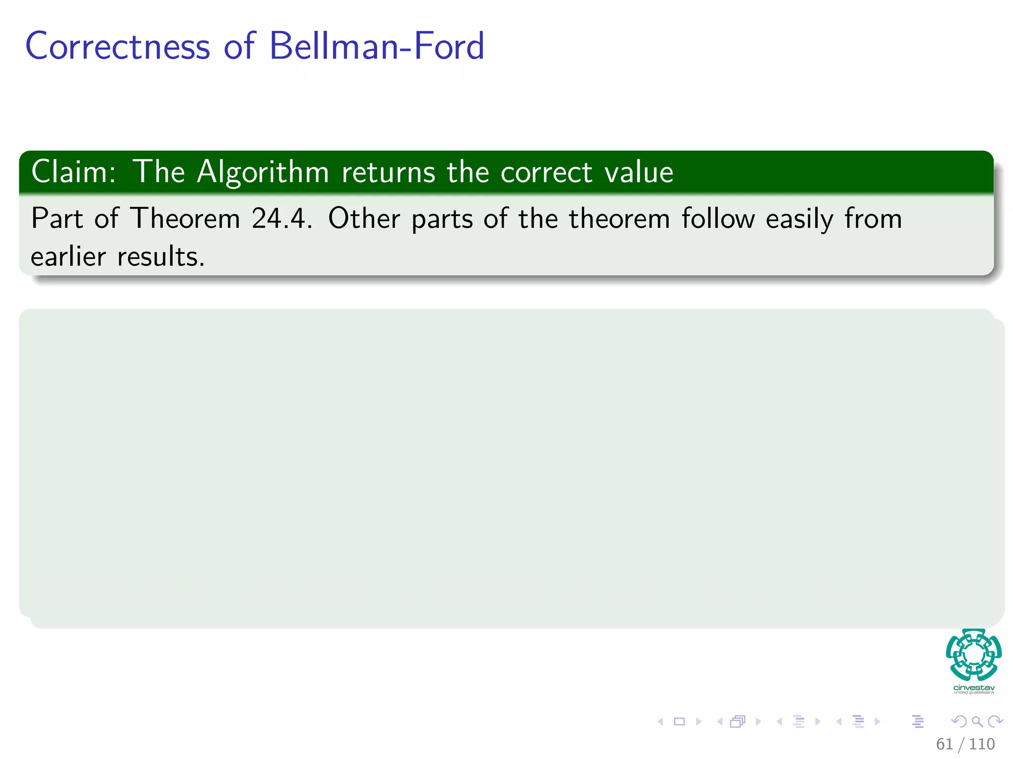 Proof
Something Notable
Claim: vi.d = δ(s, vi) holds after the ith pass over edges.
In the algorithm
Each of the |V | − 1 iterations of the for loop (Lines 2-4) relaxes all edges
in E.
Proof follows by induction on i
The edges relaxed in the i th iteration, for i = 1, 2, ..., k, is (vi−1, vi).
By lemma 24.11, once vi.d = δ(s, vi) holds, it continues to hold.
56 / 108
 