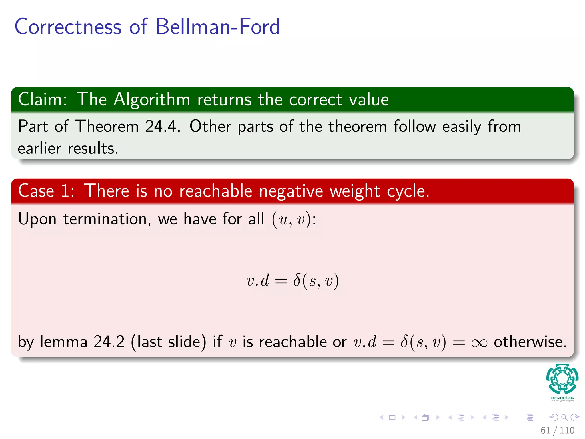 Proof
Something Notable
Claim: vi.d = δ(s, vi) holds after the ith pass over edges.
In the algorithm
Each of the |V | − 1 iterations of the for loop (Lines 2-4) relaxes all edges
in E.
Proof follows by induction on i
The edges relaxed in the i th iteration, for i = 1, 2, ..., k, is (vi−1, vi).
By lemma 24.11, once vi.d = δ(s, vi) holds, it continues to hold.
56 / 108
 