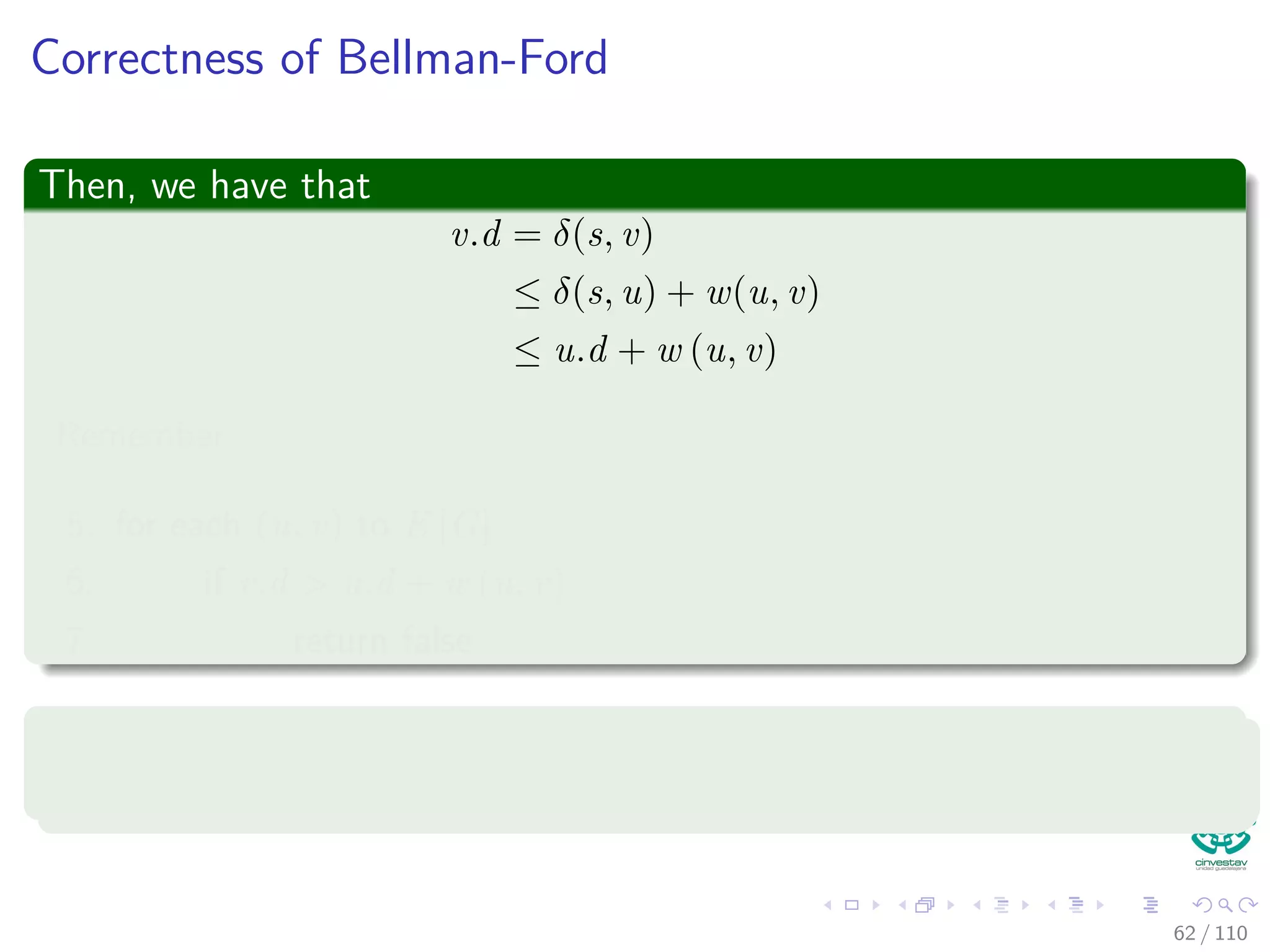 Proof
Something Notable
Claim: vi.d = δ(s, vi) holds after the ith pass over edges.
In the algorithm
Each of the |V | − 1 iterations of the for loop (Lines 2-4) relaxes all edges
in E.
Proof follows by induction on i
The edges relaxed in the i th iteration, for i = 1, 2, ..., k, is (vi−1, vi).
By lemma 24.11, once vi.d = δ(s, vi) holds, it continues to hold.
56 / 108
 