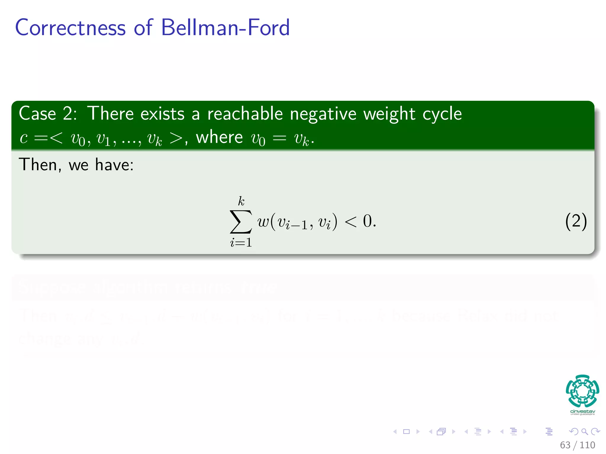Outline
1 Introduction
Introduction and Similar Problems
2 General Results
Optimal Substructure Properties
Predecessor Graph
The Relaxation Concept
The Bellman-Ford Algorithm
Properties of Relaxation
3 Bellman-Ford Algorithm
Predecessor Subgraph for Bellman
Shortest Path for Bellman
Example
Bellman-Ford ﬁnds the Shortest Path
Correctness of Bellman-Ford
4 Directed Acyclic Graphs (DAG)
Relaxing Edges
Example
5 Dijkstra’s Algorithm
Dijkstra’s Algorithm: A Greedy Method
Example
Correctness Dijkstra’s algorithm
Complexity of Dijkstra’s Algorithm
6 Exercises
58 / 108
 