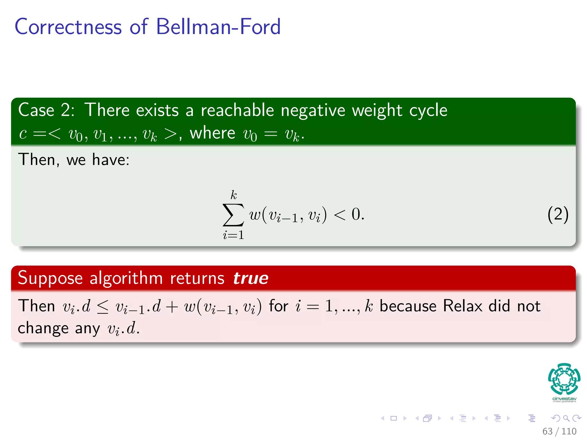 Correctness of Bellman-Ford
Claim: The Algorithm returns the correct value
Part of Theorem 24.4. Other parts of the theorem follow easily from
earlier results.
Case 1: There is no reachable negative weight cycle.
Upon termination, we have for all (u, v):
v.d = δ(s, v)
by lemma 24.2 (last slide) if v is reachable or v.d = δ(s, v) = ∞ otherwise.
59 / 108
 