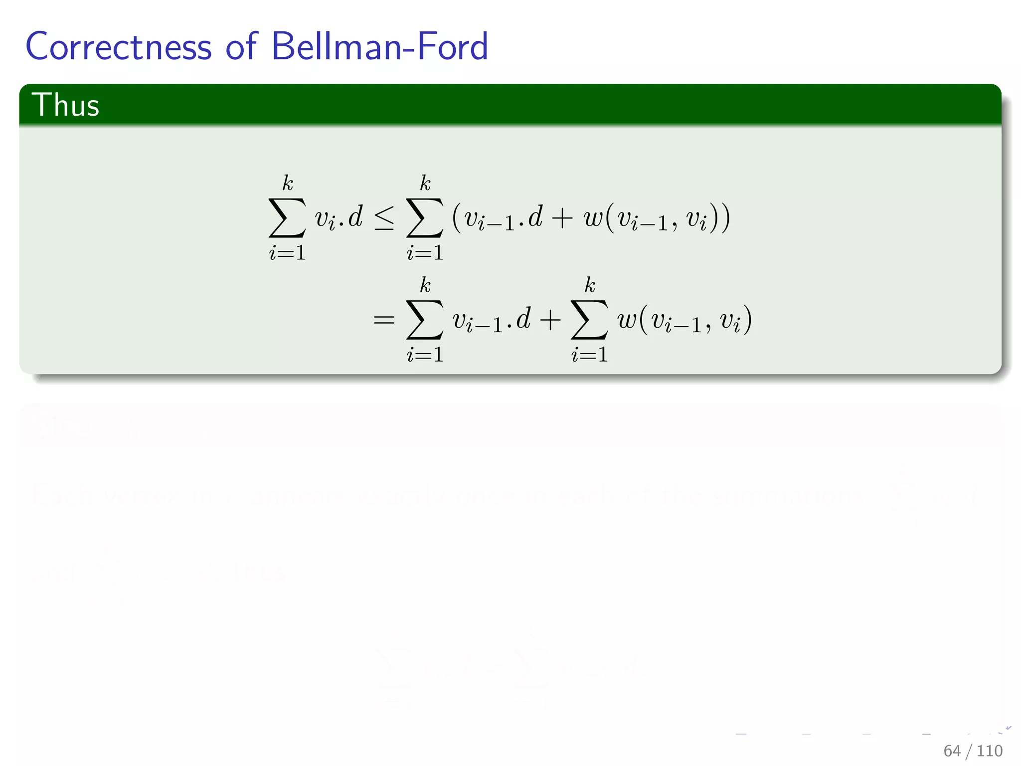 Correctness of Bellman-Ford
Claim: The Algorithm returns the correct value
Part of Theorem 24.4. Other parts of the theorem follow easily from
earlier results.
Case 1: There is no reachable negative weight cycle.
Upon termination, we have for all (u, v):
v.d = δ(s, v)
by lemma 24.2 (last slide) if v is reachable or v.d = δ(s, v) = ∞ otherwise.
59 / 108
 