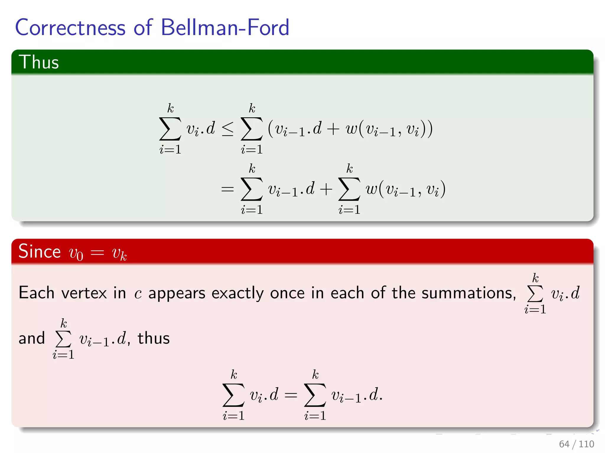 Correctness of Bellman-Ford
Claim: The Algorithm returns the correct value
Part of Theorem 24.4. Other parts of the theorem follow easily from
earlier results.
Case 1: There is no reachable negative weight cycle.
Upon termination, we have for all (u, v):
v.d = δ(s, v)
by lemma 24.2 (last slide) if v is reachable or v.d = δ(s, v) = ∞ otherwise.
59 / 108
 