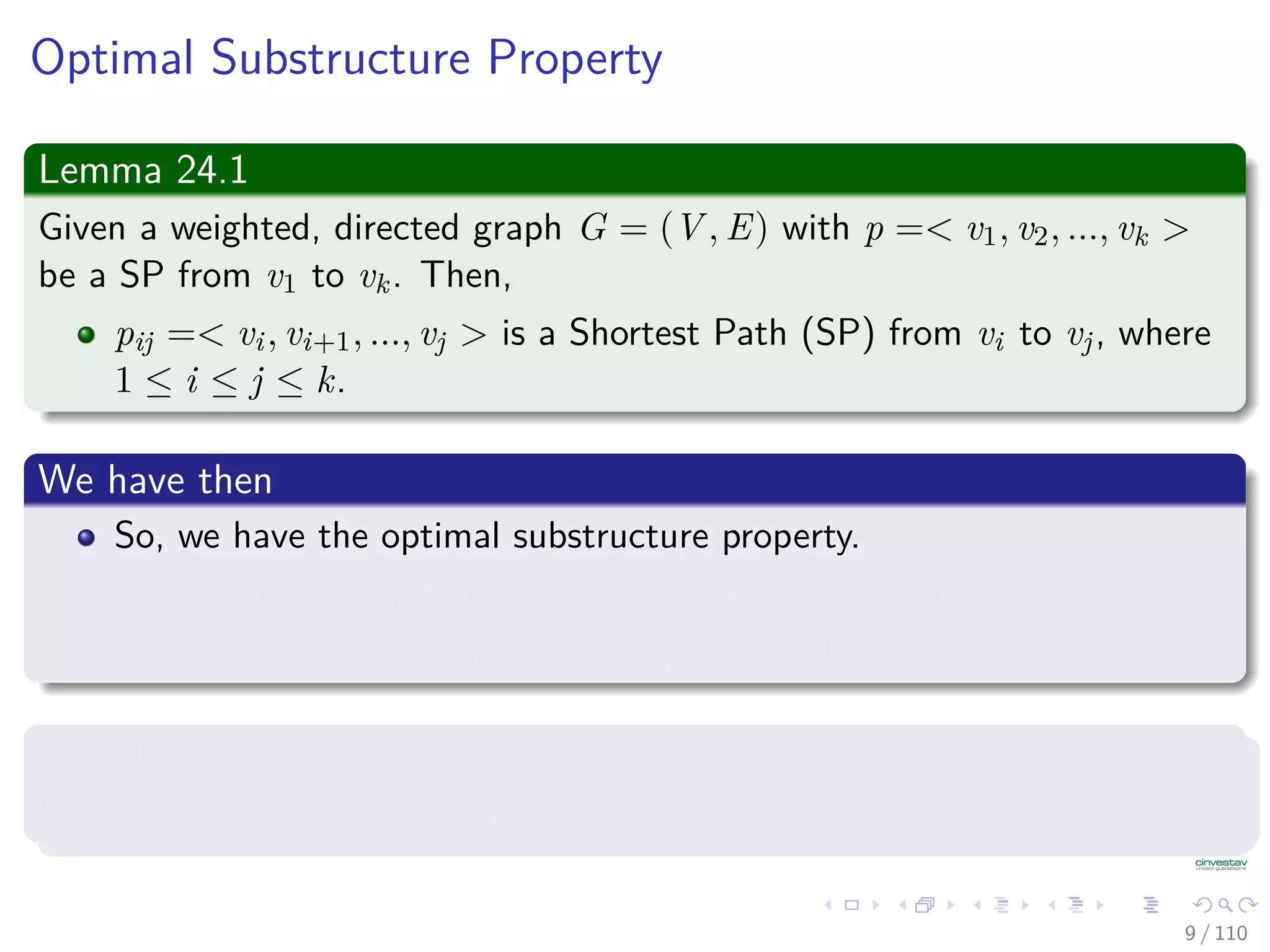 Optimal Substructure Property
Lemma 24.1
Given a weighted, directed graph G = (V , E) with p =< v1, v2, ..., vk >
be a Shortest Path from v1 to vk. Then,
pij =< vi, vi+1, ..., vj > is a Shortest Path from vi to vj, where
1 ≤ i ≤ j ≤ k.
We have then
So, we have the optimal substructure property.
Bellman-Ford’s algorithm uses dynamic programming.
Dijkstra’s algorithm uses the greedy approach.
In addition, we have that
Let δ(u, v) = weight of Shortest Path from u to v.
9 / 108
 