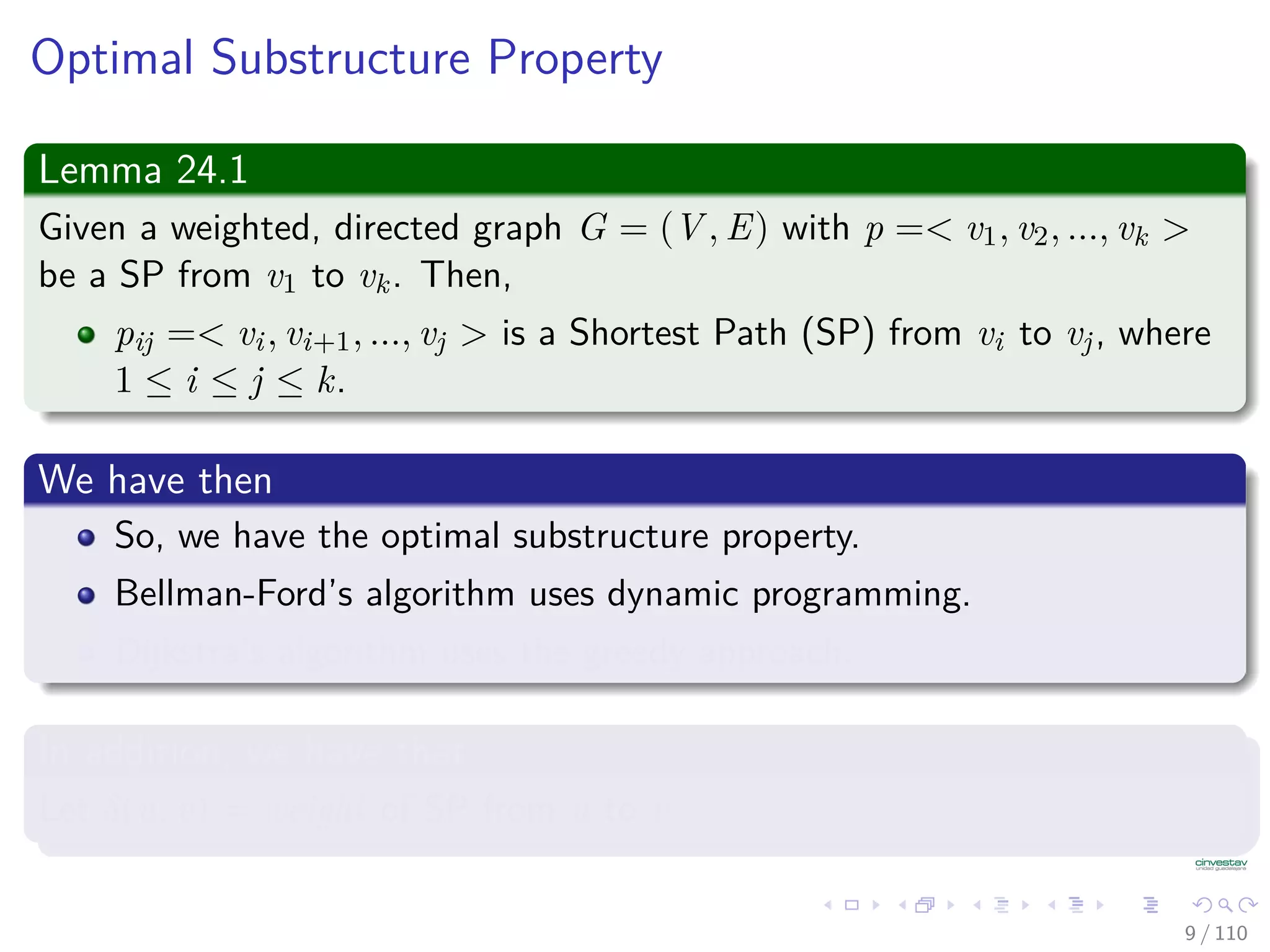 Optimal Substructure Property
Lemma 24.1
Given a weighted, directed graph G = (V , E) with p =< v1, v2, ..., vk >
be a Shortest Path from v1 to vk. Then,
pij =< vi, vi+1, ..., vj > is a Shortest Path from vi to vj, where
1 ≤ i ≤ j ≤ k.
We have then
So, we have the optimal substructure property.
Bellman-Ford’s algorithm uses dynamic programming.
Dijkstra’s algorithm uses the greedy approach.
In addition, we have that
Let δ(u, v) = weight of Shortest Path from u to v.
9 / 108
 