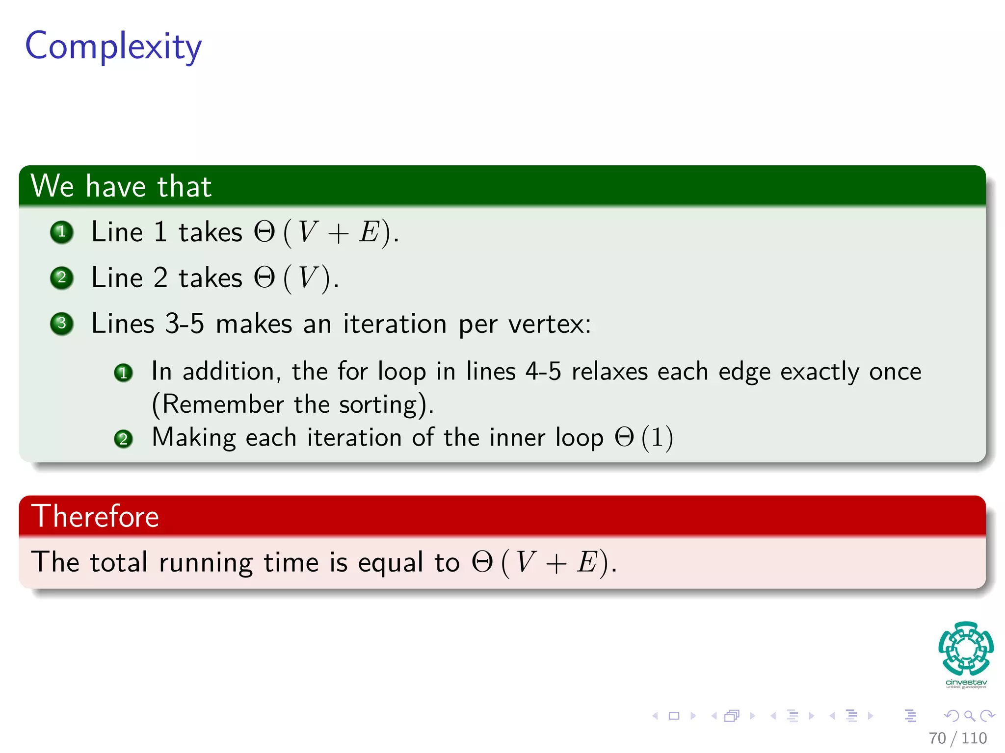 Single-source Shortest Paths in Directed Acyclic Graphs
In a DAG, we can do the following (Complexity Θ (V + E))
DAG -SHORTEST-PATHS(G, w, s)
1 Topological sort vertices in G
2 Initialize(G, s)
3 for each u in V [G] in topological sorted order
4 for each v to Adj [u]
5 Relax(u, v, w)
66 / 108
 