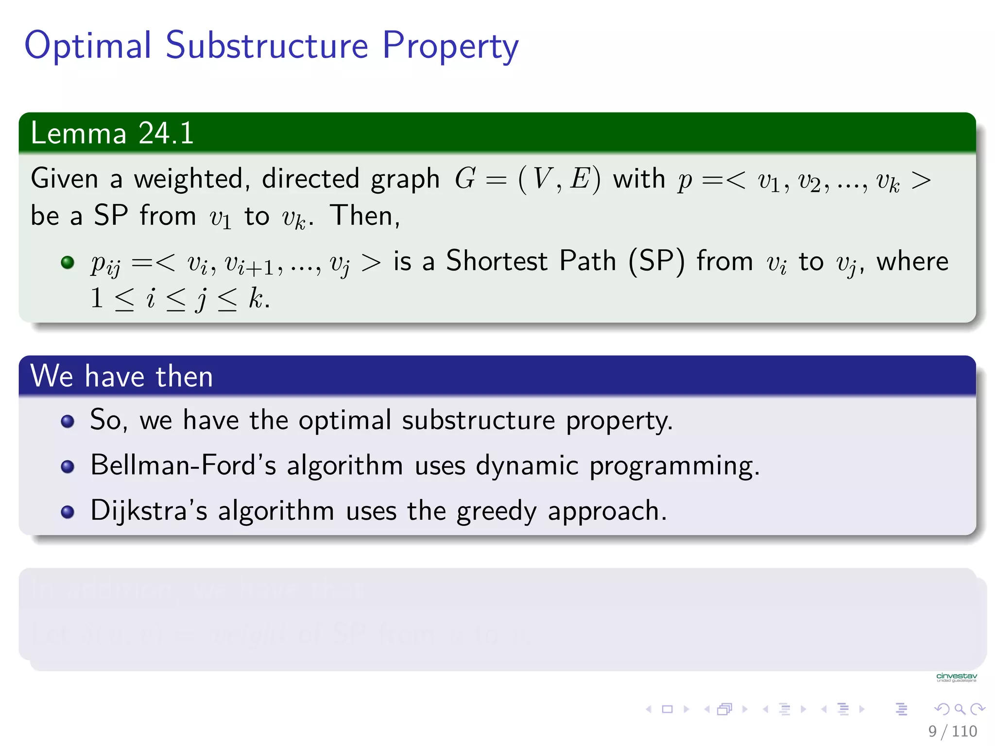 Optimal Substructure Property
Lemma 24.1
Given a weighted, directed graph G = (V , E) with p =< v1, v2, ..., vk >
be a Shortest Path from v1 to vk. Then,
pij =< vi, vi+1, ..., vj > is a Shortest Path from vi to vj, where
1 ≤ i ≤ j ≤ k.
We have then
So, we have the optimal substructure property.
Bellman-Ford’s algorithm uses dynamic programming.
Dijkstra’s algorithm uses the greedy approach.
In addition, we have that
Let δ(u, v) = weight of Shortest Path from u to v.
9 / 108
 