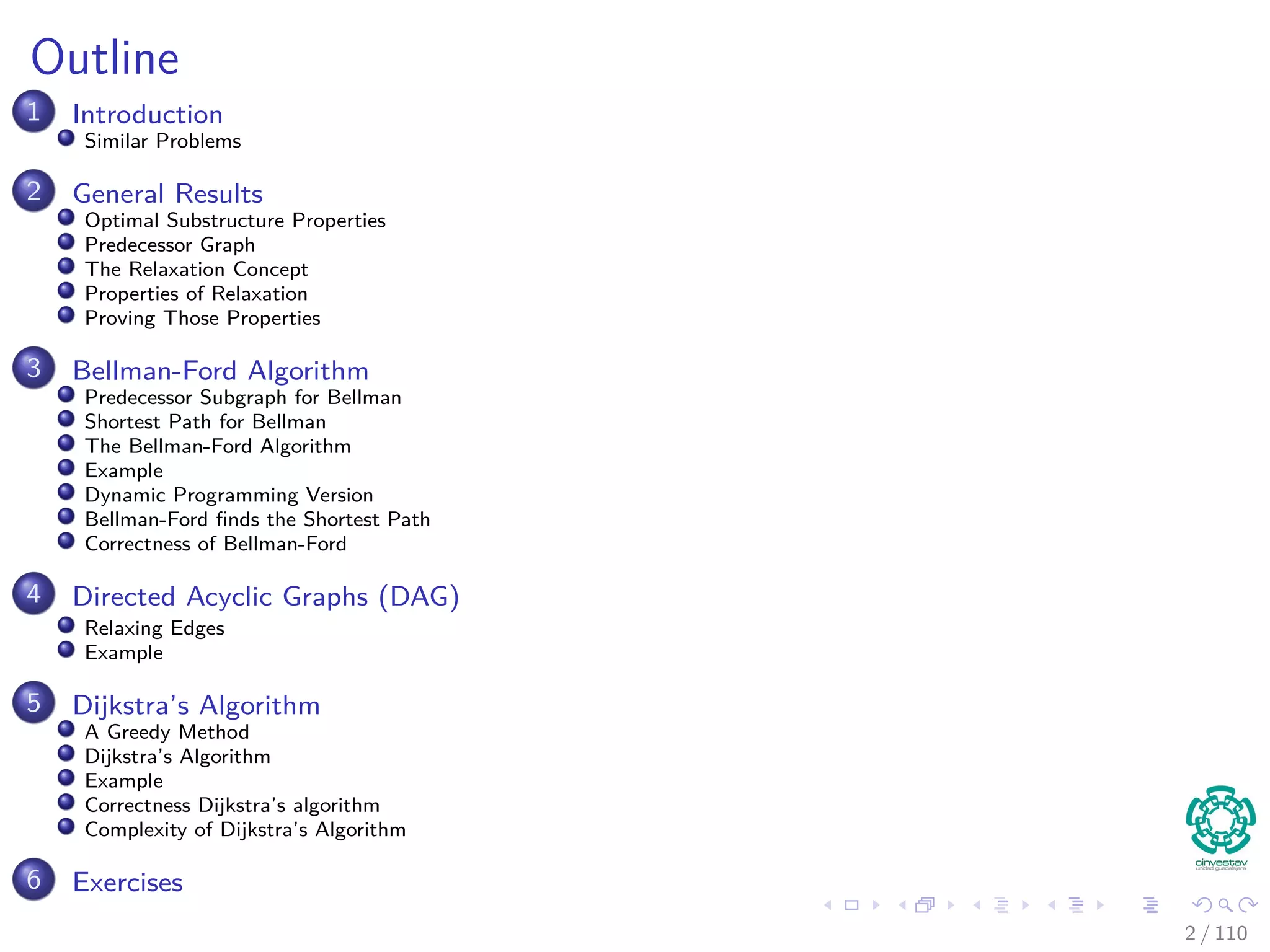 Outline
1 Introduction
Introduction and Similar Problems
2 General Results
Optimal Substructure Properties
Predecessor Graph
The Relaxation Concept
The Bellman-Ford Algorithm
Properties of Relaxation
3 Bellman-Ford Algorithm
Predecessor Subgraph for Bellman
Shortest Path for Bellman
Example
Bellman-Ford ﬁnds the Shortest Path
Correctness of Bellman-Ford
4 Directed Acyclic Graphs (DAG)
Relaxing Edges
Example
5 Dijkstra’s Algorithm
Dijkstra’s Algorithm: A Greedy Method
Example
Correctness Dijkstra’s algorithm
Complexity of Dijkstra’s Algorithm
6 Exercises
2 / 108
 