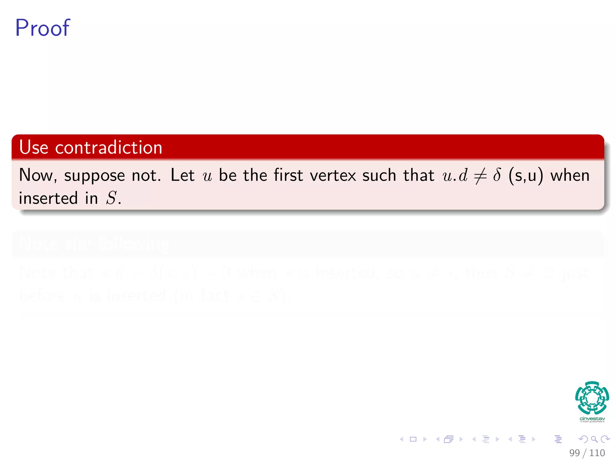 Correctness Dijkstra’s algorithm
Theorem 24.6
Upon termination, u.d = δ(s, u) for all u in V (assuming non negative
weights).
Proof
By lemma 24.11, once u.d = δ(s, u) holds, it continues to hold.
We are going to use the following loop Invariance
At the start of each iteration of the while loop of lines 4–8,
v.d = δ (s, v) for each vertex v ∈ S.
94 / 108
 