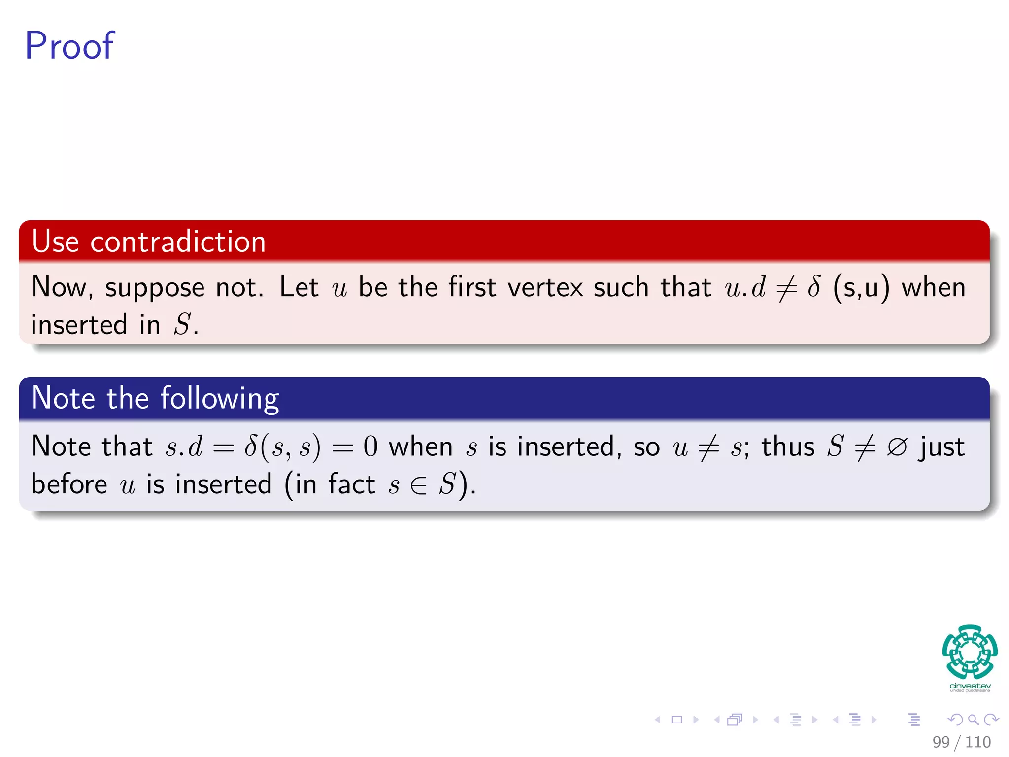 Correctness Dijkstra’s algorithm
Theorem 24.6
Upon termination, u.d = δ(s, u) for all u in V (assuming non negative
weights).
Proof
By lemma 24.11, once u.d = δ(s, u) holds, it continues to hold.
We are going to use the following loop Invariance
At the start of each iteration of the while loop of lines 4–8,
v.d = δ (s, v) for each vertex v ∈ S.
94 / 108
 
