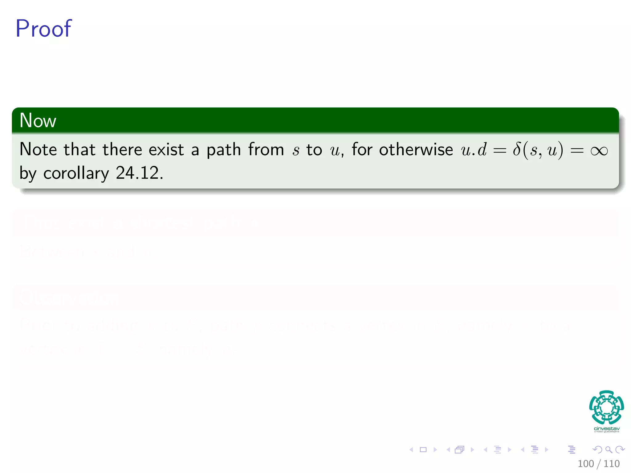 Correctness Dijkstra’s algorithm
Theorem 24.6
Upon termination, u.d = δ(s, u) for all u in V (assuming non negative
weights).
Proof
By lemma 24.11, once u.d = δ(s, u) holds, it continues to hold.
We are going to use the following loop Invariance
At the start of each iteration of the while loop of lines 4–8,
v.d = δ (s, v) for each vertex v ∈ S.
94 / 108
 