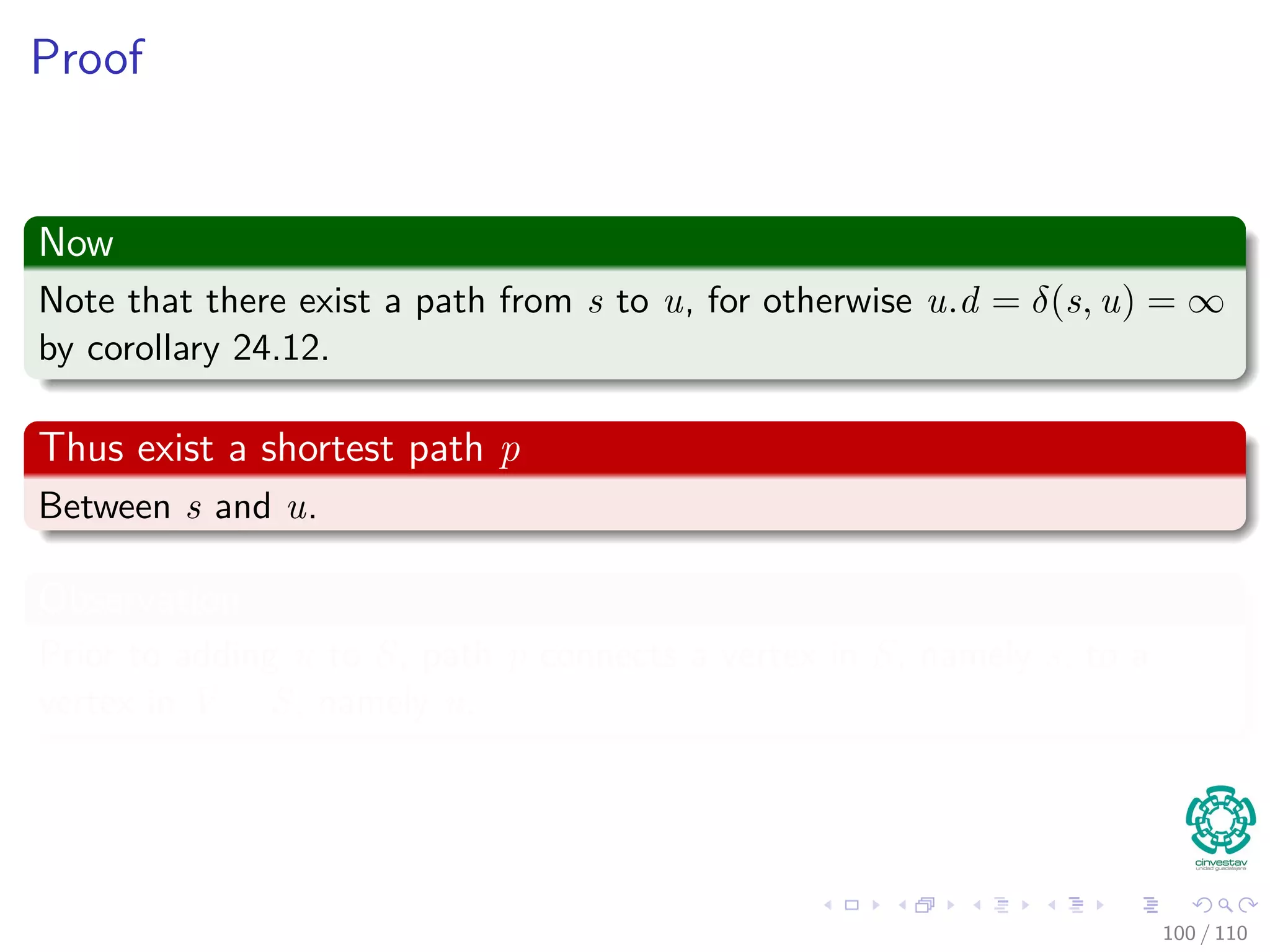 Proof
Thus
We are going to prove for each u in V , u.d = δ(s, u) when u is inserted in
S.
Initialization
Initially S = ∅, thus the invariant is true.
Maintenance
We want to show that in each iteration u.d = δ (s, u) for the vertex added
to set S.
For this, note the following
Note that s.d = δ(s, s) = 0 when s is inserted, so u = s.
In addition, we have that S = ∅ before u is added.
95 / 108
 