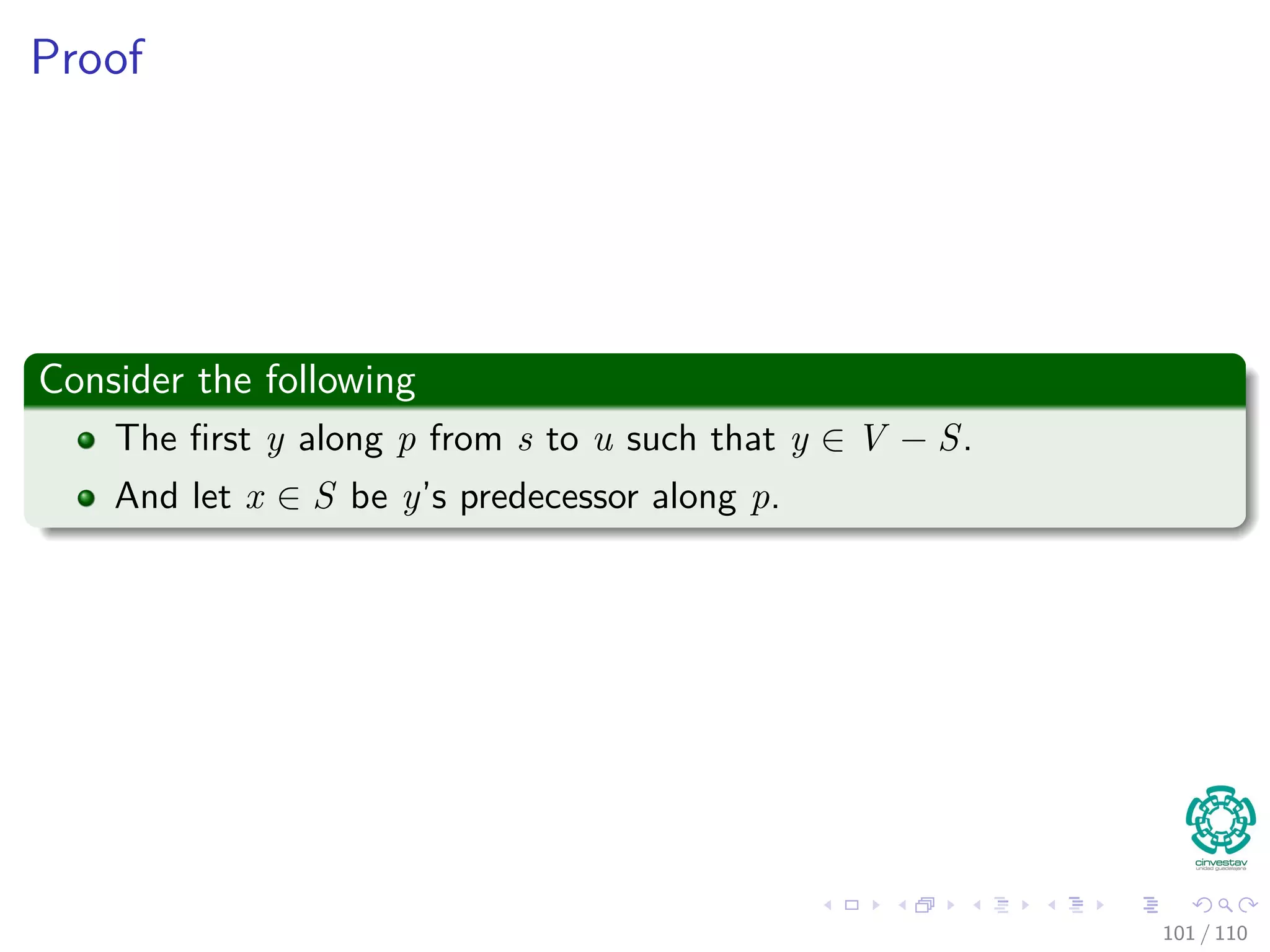 Proof
Thus
We are going to prove for each u in V , u.d = δ(s, u) when u is inserted in
S.
Initialization
Initially S = ∅, thus the invariant is true.
Maintenance
We want to show that in each iteration u.d = δ (s, u) for the vertex added
to set S.
For this, note the following
Note that s.d = δ(s, s) = 0 when s is inserted, so u = s.
In addition, we have that S = ∅ before u is added.
95 / 108
 