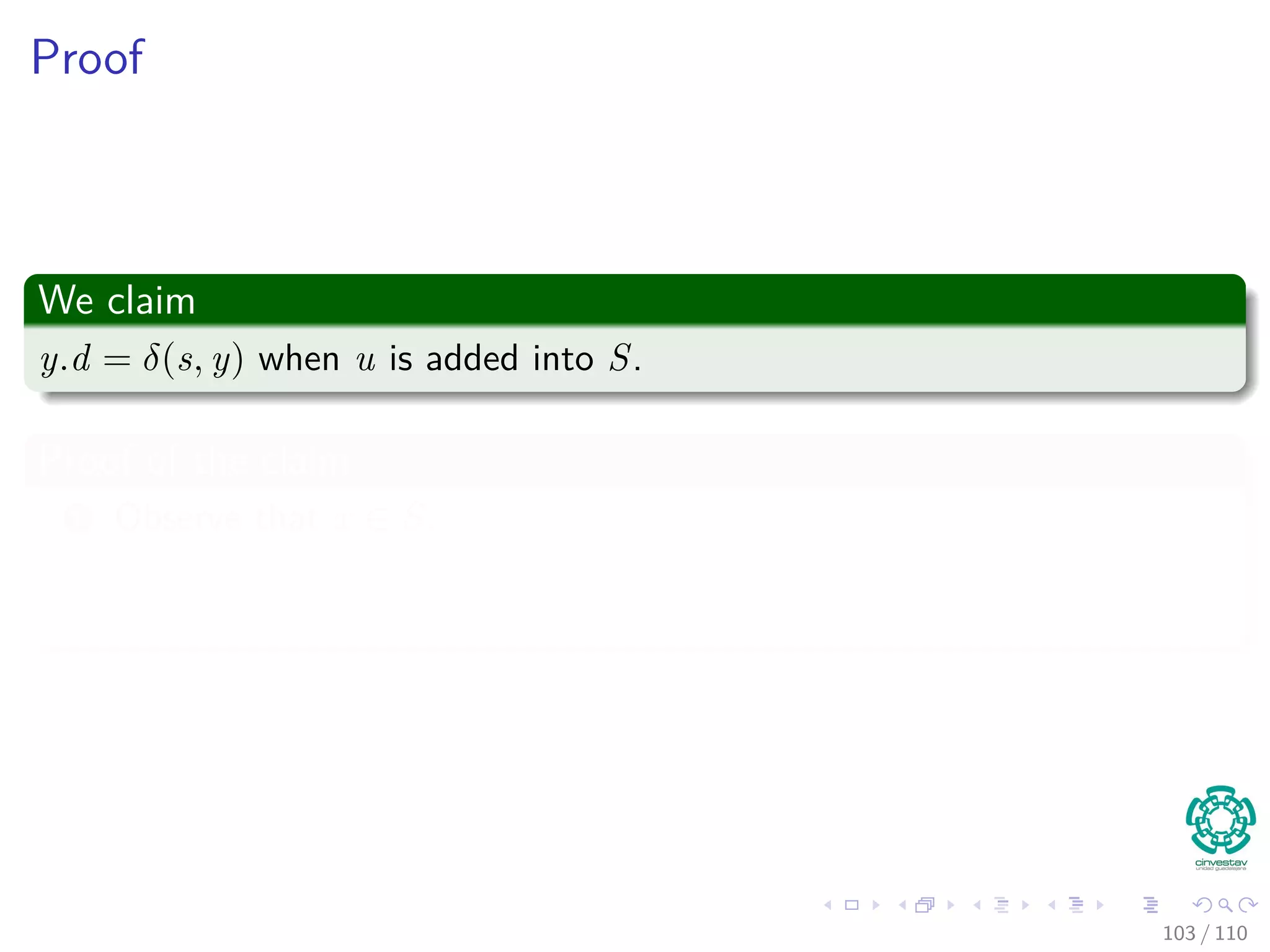 Proof
Thus
We are going to prove for each u in V , u.d = δ(s, u) when u is inserted in
S.
Initialization
Initially S = ∅, thus the invariant is true.
Maintenance
We want to show that in each iteration u.d = δ (s, u) for the vertex added
to set S.
For this, note the following
Note that s.d = δ(s, s) = 0 when s is inserted, so u = s.
In addition, we have that S = ∅ before u is added.
95 / 108
 