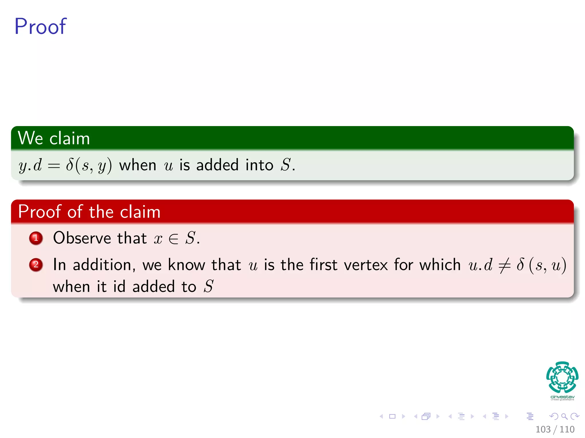 Proof
Use contradiction
Now, suppose not. Let u be the ﬁrst vertex such that u.d = δ (s,u) when
inserted in S.
Note the following
Note that s.d = δ(s, s) = 0 when s is inserted, so u = s; thus S = ∅ just
before u is inserted (in fact s ∈ S).
96 / 108
 