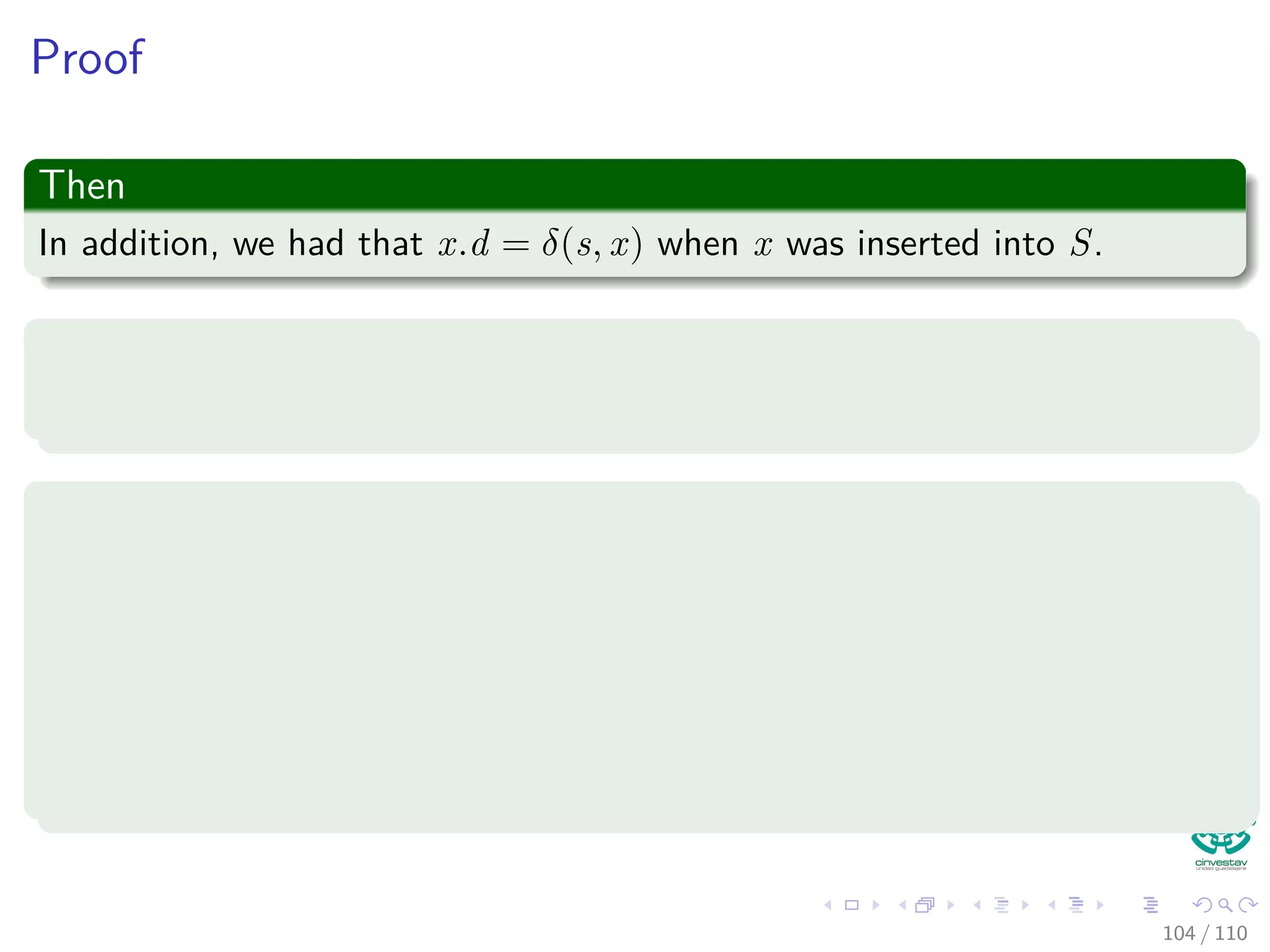 Proof
Use contradiction
Now, suppose not. Let u be the ﬁrst vertex such that u.d = δ (s,u) when
inserted in S.
Note the following
Note that s.d = δ(s, s) = 0 when s is inserted, so u = s; thus S = ∅ just
before u is inserted (in fact s ∈ S).
96 / 108
 