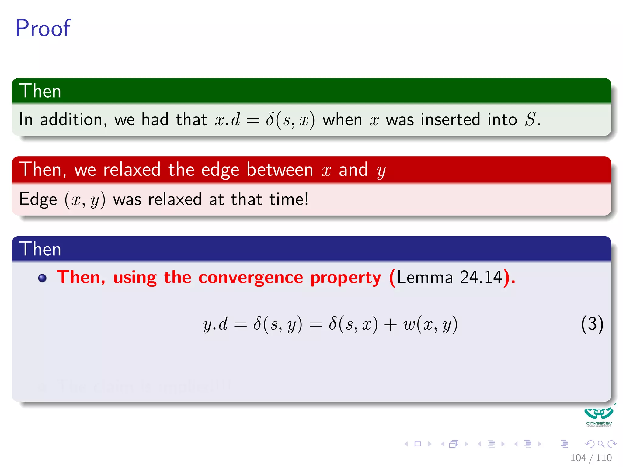 Proof
Now
Note that there exist a path from s to u, for otherwise u.d = δ(s, u) = ∞
by corollary 24.12.
“If there is no path from s to v, then v.d = δ(s, v) = ∞ is an
invariant.”
Thus exist a shortest path p
Between s and u.
Observation
Prior to adding u to S, path p connects a vertex in S, namely s, to a
vertex in V − S, namely u.
97 / 108
 