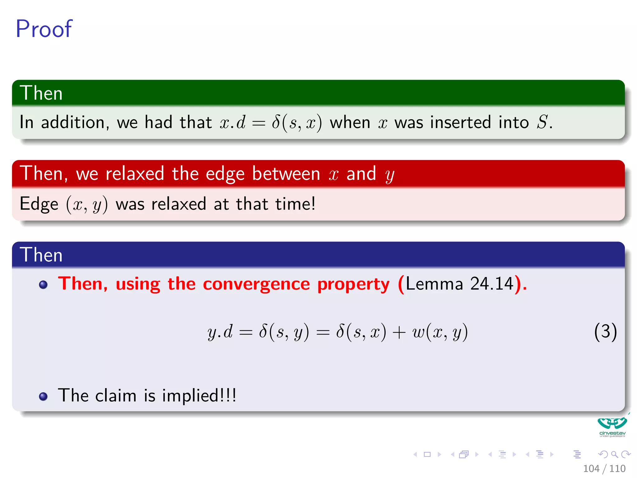 Proof
Now
Note that there exist a path from s to u, for otherwise u.d = δ(s, u) = ∞
by corollary 24.12.
“If there is no path from s to v, then v.d = δ(s, v) = ∞ is an
invariant.”
Thus exist a shortest path p
Between s and u.
Observation
Prior to adding u to S, path p connects a vertex in S, namely s, to a
vertex in V − S, namely u.
97 / 108
 