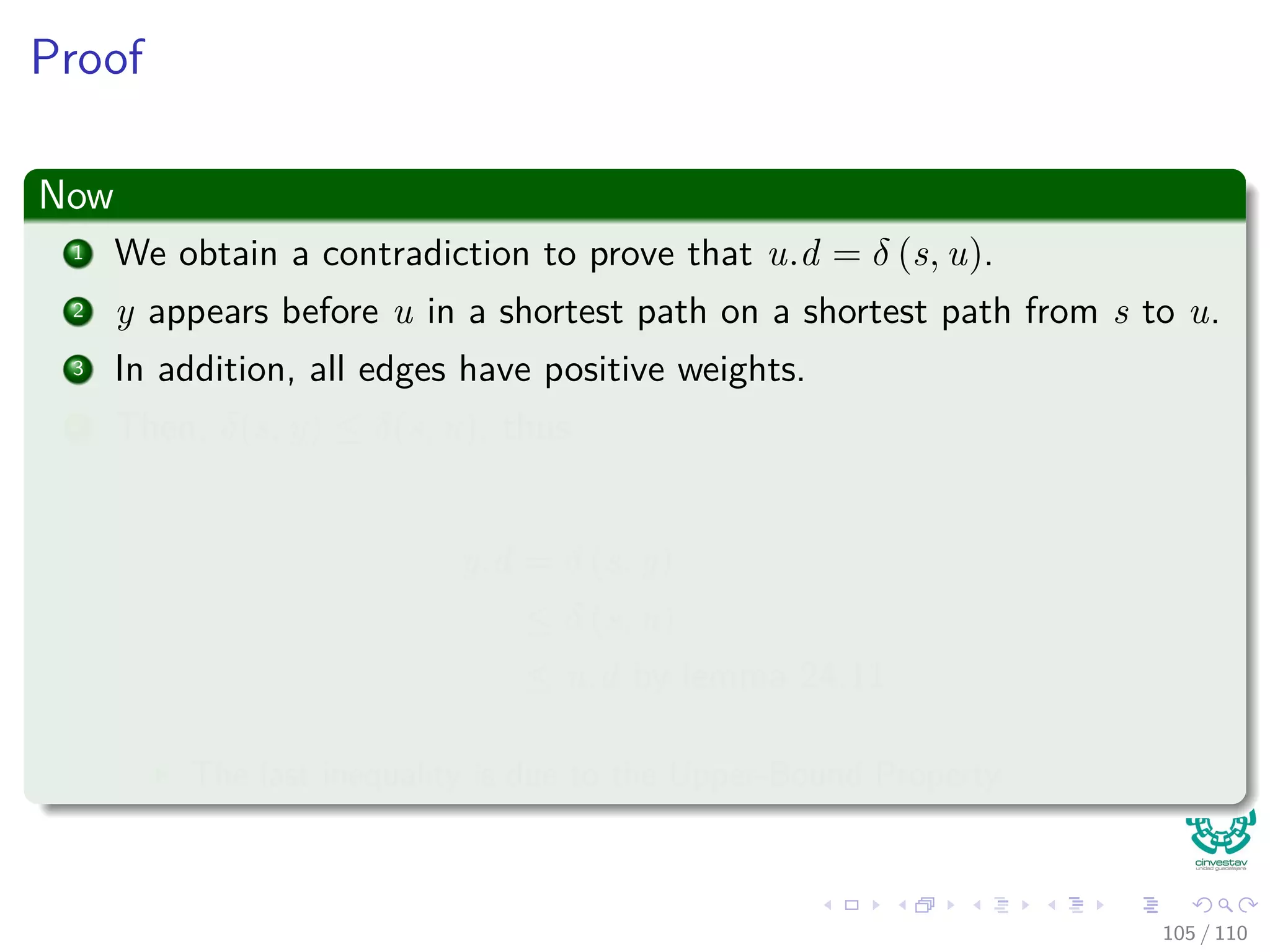 Proof
We claim
y.d = δ(s, y) when u is added into S.
Proof of the claim
1 Observe that x ∈ S.
2 In addition, we know that u is the ﬁrst vertex for which u.d = δ (s, u)
when it id added to S
100 / 108
 