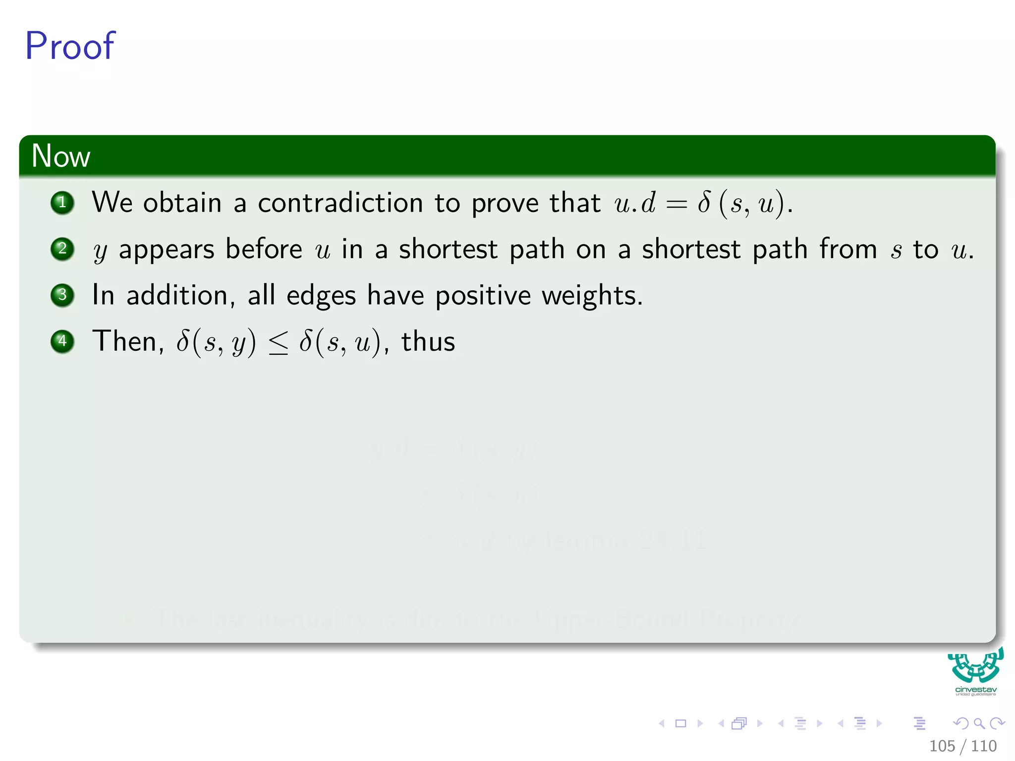 Proof
We claim
y.d = δ(s, y) when u is added into S.
Proof of the claim
1 Observe that x ∈ S.
2 In addition, we know that u is the ﬁrst vertex for which u.d = δ (s, u)
when it id added to S
100 / 108
 