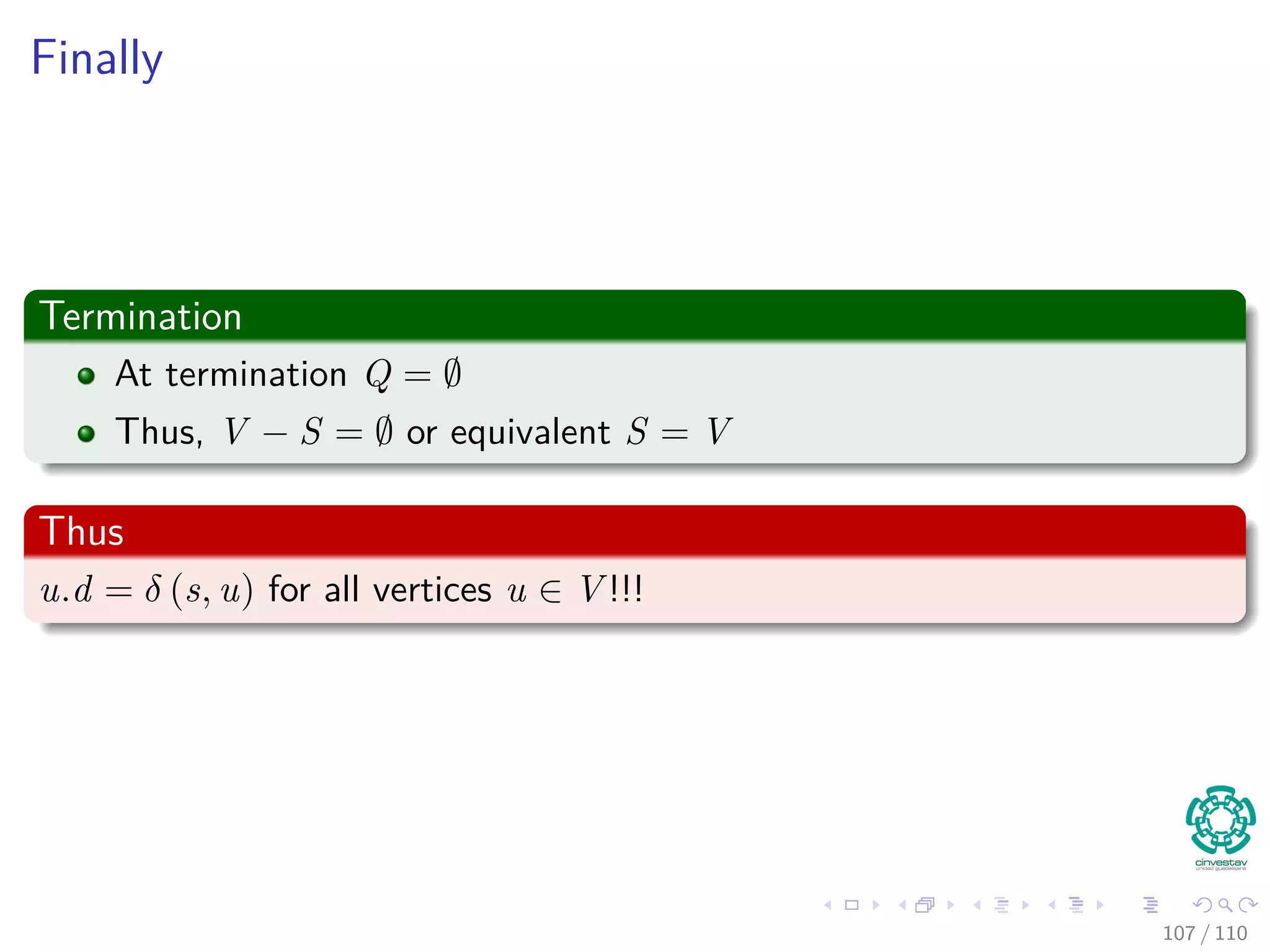 Proof
Now
1 We obtain a contradiction to prove that u.d = δ (s, u).
2 y appears before u in a shortest path on a shortest path from s to u.
3 In addition, all edges have positive weights.
4 Then, δ(s, y) ≤ δ(s, u), thus
y.d = δ (s, y)
≤ δ (s, u)
≤ u.d
The last inequality is due to the Upper-Bound Property (Lemma
24.11).
103 / 108
 