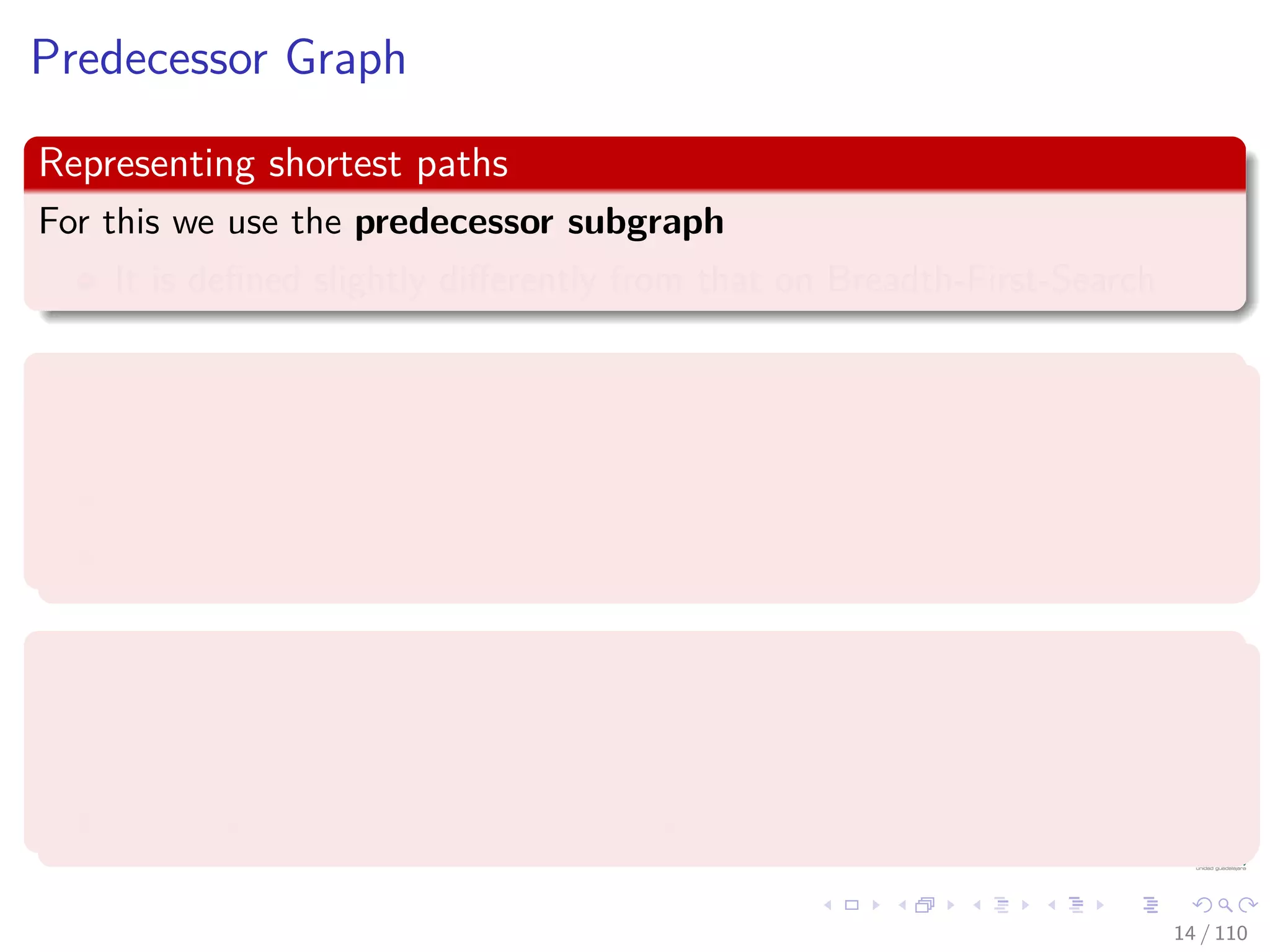 Predecessor Graph
Representing shortest paths
For this we use the predecessor subgraph
It is deﬁned slightly diﬀerently from that on Breadth-First-Search
Deﬁnition of a Predecessor Subgraph
The predecessor is a subgraph Gπ = (Vπ, Eπ) where
Vπ = {v ∈ V |v.π = NIL} ∪ {s}
Eπ = {(v.π, v)| v ∈ Vπ − {s}}
Properties
The predecessor subgraph Gπ forms a depth ﬁrst forest composed of
several depth ﬁrst trees.
The edges in Eπ are called tree edges.
14 / 108
 