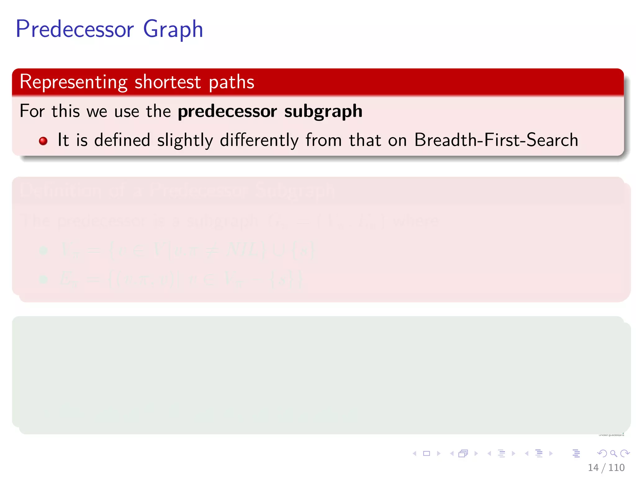 Predecessor Graph
Representing shortest paths
For this we use the predecessor subgraph
It is deﬁned slightly diﬀerently from that on Breadth-First-Search
Deﬁnition of a Predecessor Subgraph
The predecessor is a subgraph Gπ = (Vπ, Eπ) where
Vπ = {v ∈ V |v.π = NIL} ∪ {s}
Eπ = {(v.π, v)| v ∈ Vπ − {s}}
Properties
The predecessor subgraph Gπ forms a depth ﬁrst forest composed of
several depth ﬁrst trees.
The edges in Eπ are called tree edges.
14 / 108
 
