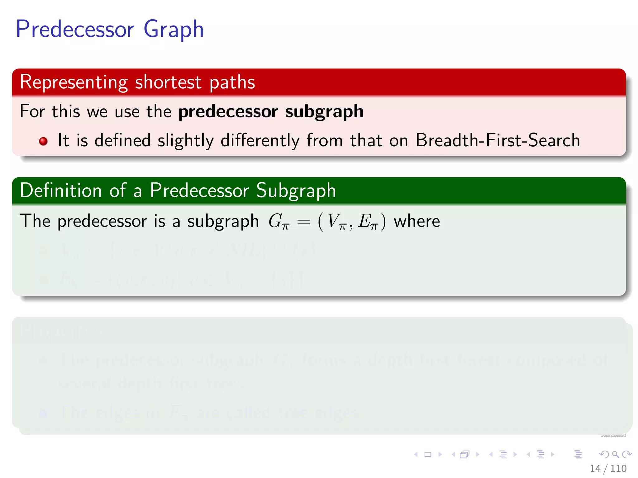 Predecessor Graph
Representing shortest paths
For this we use the predecessor subgraph
It is deﬁned slightly diﬀerently from that on Breadth-First-Search
Deﬁnition of a Predecessor Subgraph
The predecessor is a subgraph Gπ = (Vπ, Eπ) where
Vπ = {v ∈ V |v.π = NIL} ∪ {s}
Eπ = {(v.π, v)| v ∈ Vπ − {s}}
Properties
The predecessor subgraph Gπ forms a depth ﬁrst forest composed of
several depth ﬁrst trees.
The edges in Eπ are called tree edges.
14 / 108
 