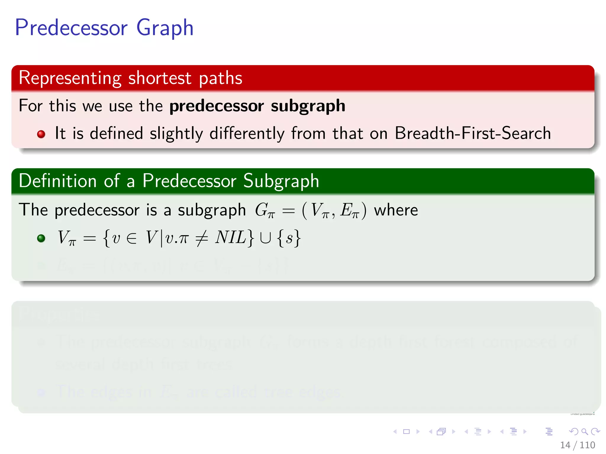 Predecessor Graph
Representing shortest paths
For this we use the predecessor subgraph
It is deﬁned slightly diﬀerently from that on Breadth-First-Search
Deﬁnition of a Predecessor Subgraph
The predecessor is a subgraph Gπ = (Vπ, Eπ) where
Vπ = {v ∈ V |v.π = NIL} ∪ {s}
Eπ = {(v.π, v)| v ∈ Vπ − {s}}
Properties
The predecessor subgraph Gπ forms a depth ﬁrst forest composed of
several depth ﬁrst trees.
The edges in Eπ are called tree edges.
14 / 108
 