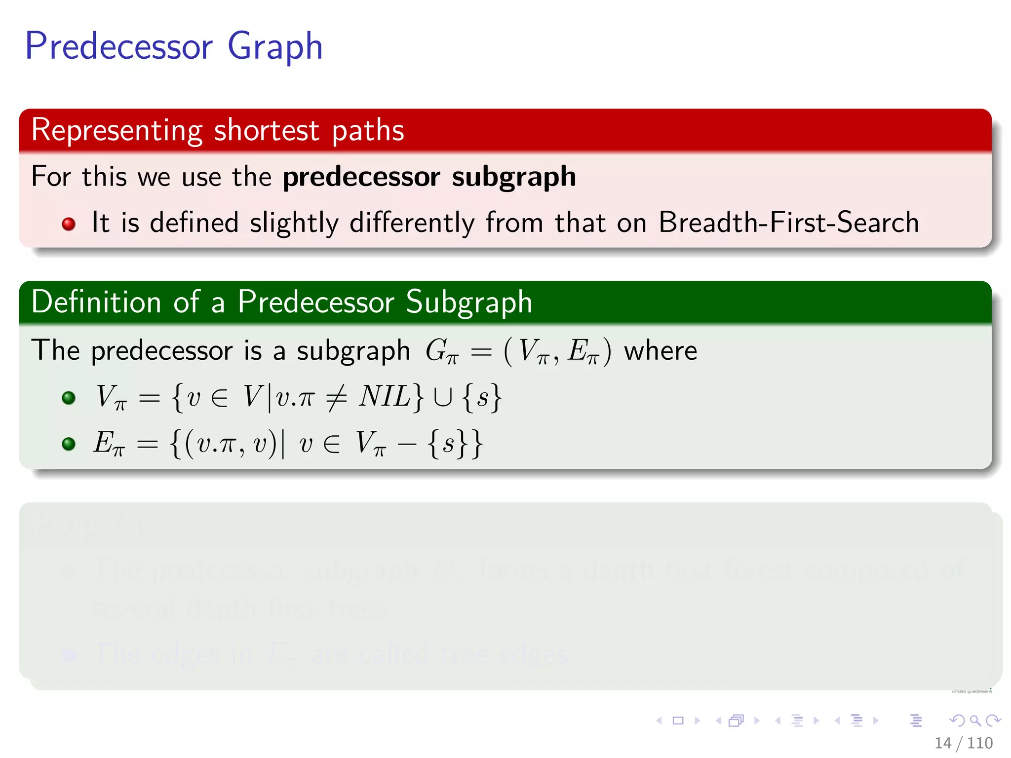 Predecessor Graph
Representing shortest paths
For this we use the predecessor subgraph
It is deﬁned slightly diﬀerently from that on Breadth-First-Search
Deﬁnition of a Predecessor Subgraph
The predecessor is a subgraph Gπ = (Vπ, Eπ) where
Vπ = {v ∈ V |v.π = NIL} ∪ {s}
Eπ = {(v.π, v)| v ∈ Vπ − {s}}
Properties
The predecessor subgraph Gπ forms a depth ﬁrst forest composed of
several depth ﬁrst trees.
The edges in Eπ are called tree edges.
14 / 108
 