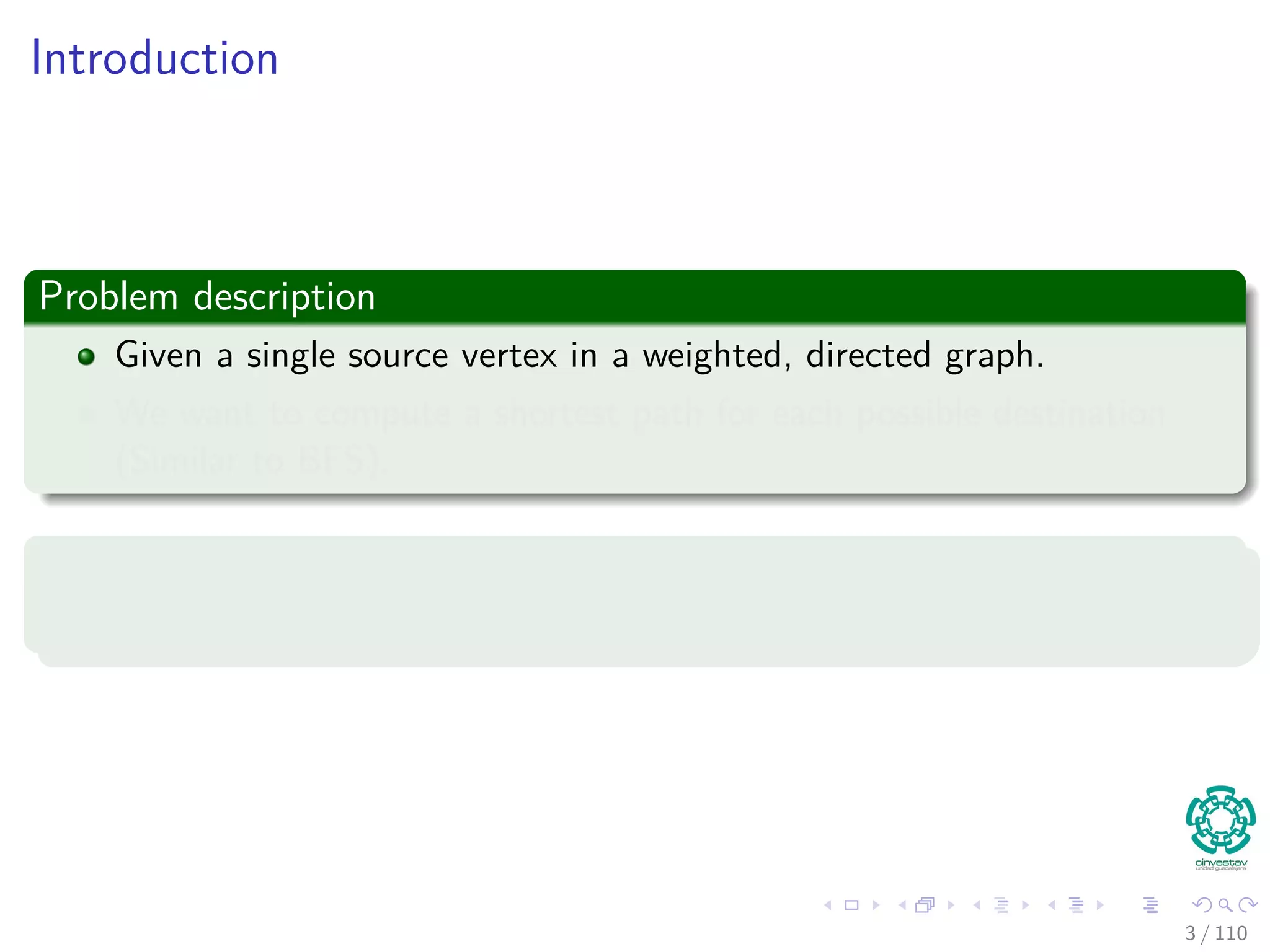 Outline
1 Introduction
Introduction and Similar Problems
2 General Results
Optimal Substructure Properties
Predecessor Graph
The Relaxation Concept
The Bellman-Ford Algorithm
Properties of Relaxation
3 Bellman-Ford Algorithm
Predecessor Subgraph for Bellman
Shortest Path for Bellman
Example
Bellman-Ford ﬁnds the Shortest Path
Correctness of Bellman-Ford
4 Directed Acyclic Graphs (DAG)
Relaxing Edges
Example
5 Dijkstra’s Algorithm
Dijkstra’s Algorithm: A Greedy Method
Example
Correctness Dijkstra’s algorithm
Complexity of Dijkstra’s Algorithm
6 Exercises
3 / 108
 