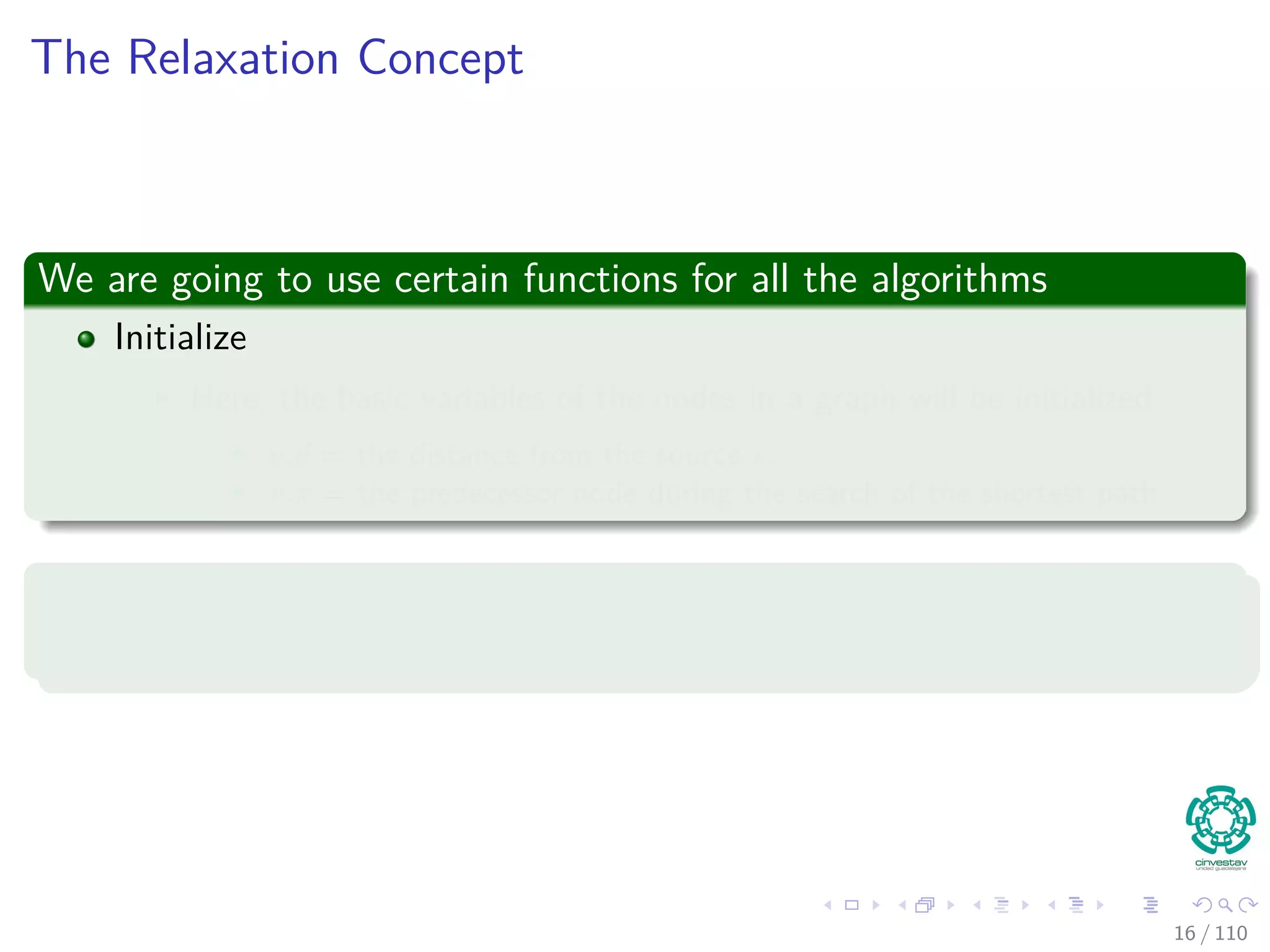 The Relaxation Concept
We are going to use certain functions for all the algorithms
Initialize
Here, the basic variables of the nodes in a graph will be initialized
v.d = the distance from the source s.
v.π = the predecessor node during the search of the shortest path.
Changing the v.d
This will be done in the Relaxation algorithm.
16 / 108
 