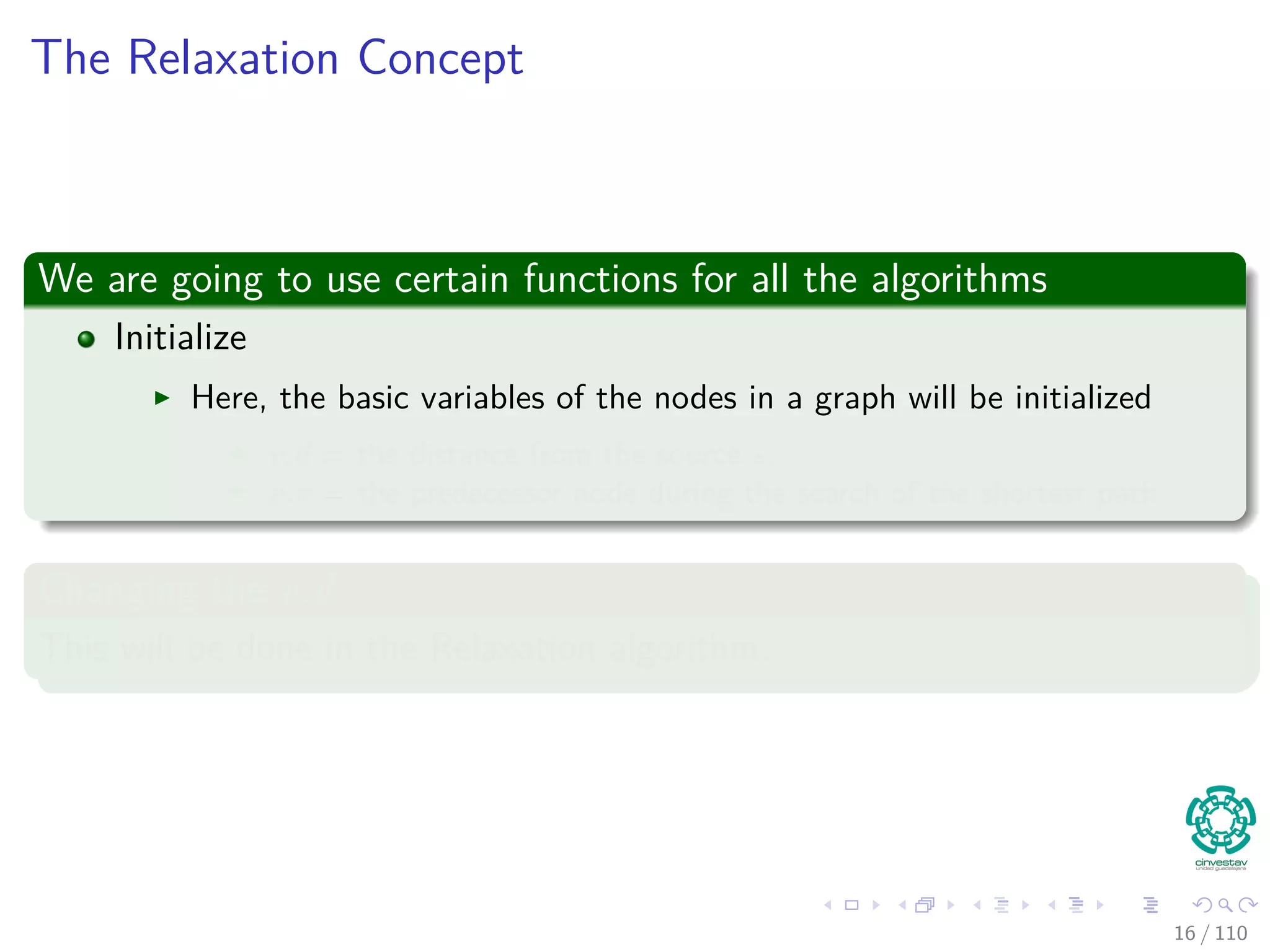 The Relaxation Concept
We are going to use certain functions for all the algorithms
Initialize
Here, the basic variables of the nodes in a graph will be initialized
v.d = the distance from the source s.
v.π = the predecessor node during the search of the shortest path.
Changing the v.d
This will be done in the Relaxation algorithm.
16 / 108
 